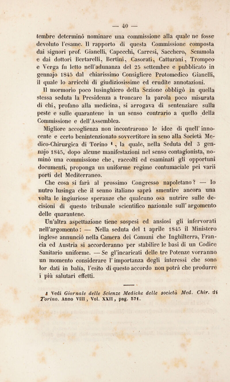 tembre determinò nominare una commissione alla quale ne fosse devoluto fesame. Il rapporto di questa Commissione composta dai signori prof. Gianelli, Capecchi, Carresi, Sacchero, Senmiola e dai dottori Bertarelli, Bertini, Casorati, Catturani, Trompeo e Verga fu letto nelFadunanza del 25 settembre e pubblicato in gennajo 1845 dal chiarissimo Consigliere Protomedico Gianelli, il quale lo arricchì di giudiziosissime ed erudite annotazioni. Il mormorio poco lusinghiero della Sezione obbligò in quella stessa seduta la Presidenza a troncare la parola poco misurata di chi, profano alla medicina, si arrogava di sentenziare sulla peste e sulle quarantene in un senso contrario a quello della Commissione e delPAssemblea. Migliore accoglienza non incontrarono le idee di quell’ inno¬ cente e certo benintenzionato sovvertitore in seno alla Società Me¬ dico-Chirurgica di Torino * , la quale, nella Seduta del 3 gen¬ najo 1845, dopo alcune manifestazioni nel senso contagionista, no¬ minò una commissione che, raccolti ed esaminati gli opportuni documenti, proponga un uniforme regime contumaciale pei vari! porti del Mediterraneo. Che cosa si farà al prossimo Congresso napoletano ? — Io nutro lusinga che il senno italiano saprà smentire ancora una volta le ingiuriose speranze che qualcuno osa nutrire sulle de¬ cisioni di questo tribunale scientifico nazionale sull’ argomento delle quarantene. Un’altra aspettazione tiene sospesi ed ansiosi gli infervorati nell’argomento : — Nella seduta del 1 aprile 1845 il Ministero inglese annunciò nella Camera dei Comuni che Inghilterra, Fran¬ cia ed Austria si accorderanno per stabilire le basi di im Codice Sanitario uniforme. — Se gl’incaricati delle tre Potenze vorranno un momento considerare l’importanza degli interessi che sono lor dati in balia, l’esito di questo accordo non potrà che produrre i più salutari effetti. V i Vedi Giornale delle Scienze Mediche delle società Med. Chir. di Torino. Anno Vili, Voi. XXII, pag. 571.