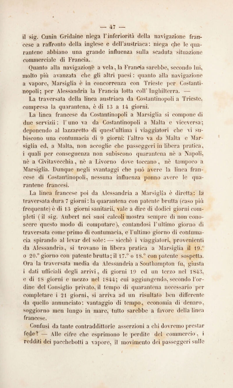 cese a raffronto della inglese e deU’austriaca: niega die le (jua- rantene abbiano una grande influenza sulla scaduta situazione commerciale di Francia. Quanto alla navigazioni a velarla Francia sarebbe, secondo lui, molto più avanzata che gli altri jiacsi : quanto alla navigazione a vapore, Marsiglia è in concorrenza con Trieste jicr Costanti¬ nopoli; per Alessandria la Francia lotta coll’Inghilterra. — La traversata della linea austriaca da Costantinopoli a Trieste, compresa la quarantena, è di 13 a 14 giorni. La linea francese da Costantinopoli a Marsiglia si compone di due servizii : rimo va da Costantinopoli a Malta e viceversa; deponendo al lazzaretto di quest’ultima i viaggiatori che vi su¬ biscono una contumacia di 9 giorni: l’altro va da Malta e Mar¬ siglia ed, a Malta, non accoglie che passeggeri in libera pratica, i quali per conseguenza non subiscono (jiiarantena nè a Napoli, nè a Civitavecchia, nè a Livorno dove toccano, nè tampoco a Marsiglia. Dunque negli svantaggi che ])uò avere la linea fran¬ cese di Costantinopoli, nessuna influenza ponno avere le ([iia- rantene francesi. La linea francese poi da Alessandria a Marsiglia è diretta: la traversala dura 7 giorni: la (juarantena con patente bruita (caso ])iii frequente) è di 13 giorni sanitarii, vale a dire di doilici giorni (Com¬ pleti ( il sig. Aubert nei suoi calcoli mostra sempre di non cono¬ scere questo modo di computare), contandosi l’ultimo giorno di traversata come primo di contumacia, c rullimo giorno di contuma¬ cia spirando al levar del sole:—- sicché i viaggiatori, provenienti da Alessandria, si trovano in libera pratica a Marsiglia il 19.“ 0 20.“ giorno con patente brutta; il 17.” o 18.“ con [)atenlc sospetta. Ora la traversala media da Alessandria a Southampton In, giusta i dati ufliciali degli arrivi, di giorni 19 ed un terzo nel 1843, e di 18 giorni e mezzo nel 1844; cui aggiungendo, secondo l’or¬ dine del (Consiglio privalo, il tempo di (juarantena necessario per completare i 21 giorni, si arriva ad un risultato ben ditTerente da quello annunciato: vantaggio di tempo, economia di denaro, soggiorno men lungo in mare, tutto sarebbe a favore della linea francese. Confusi da tante contraddittorie asserzioni a chi dovremo j)restar lede? — Alle cifre che esprimono le perdite del commercio, i redditi dei pacchebotti a vajxire, il movimento dei passeggeri sulle
