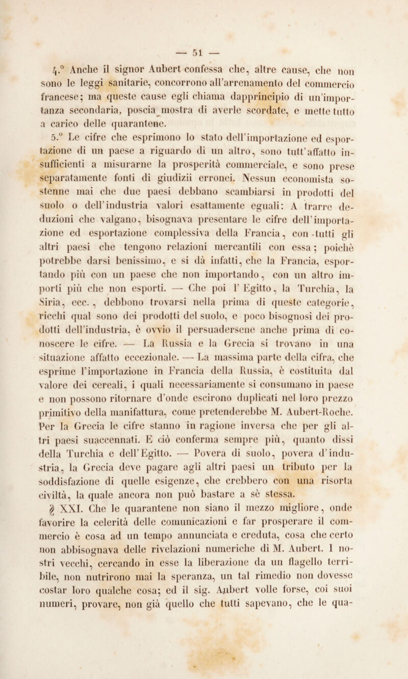 4.° Anche il signor Aubert confessa che, altre cause, che non sono le leggi sanitarie, concorrono airarrenamenlo del cominercio francese; ma queste cause egli chiama dapprincipio di un’impor¬ tanza secondaria, poscia^niostra di averle scordate, e mette tutto a carico delle quarantene. ò.* Le cifre che esprimono lo stalo dell’importazione ed esj)or- lazione di un paese a riguardo di un altro, sono tutt’atTatIo in¬ sufficienti a misurarne la ])rosperità commerciale, e sono prese separatamente fonti di giudizii erronei. Nessun economista so¬ stenne mai che due paesi debbano scanduarsi in prodotti del suolo 0 dell’industria valori esattamente eguali: A trarre de- <luzioni che valgano, bisognava presentare le cifre dell’importa¬ zione ed esportazione complessiva della Francia, con-tutti gli altri paesi che tengono relazioni mercantili con essa ; poiché j)Otrebbe darsi benissimo, e si dà infatti, che la Francia, espor¬ tando più con un paese che non importando, con un altro im- j)orti più che non esporti. —• Che poi 1’ Egitto, la dàirchia, la Siria, ecc. , debbono trovarsi nella ])rima di queste categorie, ì'icchi qual sono dei prodotti del suolo, e poco bisognosi dei pro¬ dotti dell’industria, è ovvio il persuadersene anche prima di co¬ noscere le cifi'e. — La llussia e la (ircela si trovano in una situazione affatto eccezionale. —• La massima j)arte della cilVa, che esprime l’importazione in Francia della Russia, è costituita dal valore dei cereali, i (piali nei'.essariaiiiente si consumano in paese e non possono ritornare d’onde escirono duplicati nel loro pi*ezzo j)rimitivo della manifattura, come pretenderebbe M. Aubert-Koche. Per la (irecia le cifre stanno in ragione inversa che per gli al¬ tri paesi suaccennati. E ck) conferma sempre più, quanto dissi della Turchia e dell’Egitto. —■ Povera di suolo, povera d’indu¬ stria, la (irecia deve pagare agli altri paesi un tributo i)er la soddisfazione di quelle esigenze, che crebbero con una risorta civiltà, la quale ancora non può bastare a sè stessa. g XXL Che le quarantene non siano il mezzo migliore, onde favorire la celerità delle comunicazioni e far prosperare il com¬ mercio è cosa ad un tempo annunciata e creduta, cosa che certo non abbisognava delle rivelazioni numeriche di M. Aubert. 1 no- stri vecchi, cercando in esse la liberazione da un llagello lerià- bile, non nutrirono mai la speranza, un tal rimedio non dovesse costar loro qualche cosa; ed il sig. Ajubert volle forse, coi suoi numeri, provare, non già quello che tutti sapevano, che le qua- §