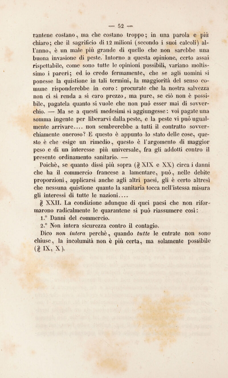 rantene costano, ma che costano troppo ; in una parola e più chiaro; che il sagrificio di 12 milioni (secondo i suoi calcoli) ai- ranno, è un male più grande di quello che non sarebbe una buona invasione di peste. Intorno a questa opinione, certo assai rispettabile, come sono tutte le opinioni possibili, variano moltis¬ simo i pareri; ed io credo fermamente, che se agli uomini si ponesse la quistione in tali termini, la maggiorità del senso co¬ mune risponderebbe in coro : procurate che la nostra salvezza non ci si renda a si caro prezzo, ma pure, se ciò non è possi¬ bile, pagatela quanto si vuole che non può esser mai di sovver- chio. —■ Ma se a questi medesimi si aggiungesse : voi pagate una somma ingente per liberarvi dalla peste, e la peste vi può ugual¬ mente arrivare_ non sembrerebbe a tutti il contratto sovver- chiamente oneroso? E questo è appunto lo stato delle cose, que¬ sto è che esige un rimedio, questo è l’argomento di maggior peso e di un interesse più universale, fra gli addotti contro il presente ordinamento sanitario. —- Poiché, se quanto dissi più sopra (g XIX e XX) circa i danni che ha il commercio francese a lamentare, può, nelle debite proporzioni, applicarsi anche agli altri paesi, gli é certo altresì che nessuna quistione quanto la sanitaria tocca nelFistessa misura gli interessi di tutte le nazioni.... g XXII. La condizione adunque di quei paesi che non rifor¬ marono radicalmente le quarantene si può riassumere così: 1. ® Danni del commercio. 2. ® Non intera sicurezza contro il contagio. Dico non intera perchè, quando tutte le entrate non sono chiuse, la incolumità non è più certa, ma solamente possibile (g IX, X).