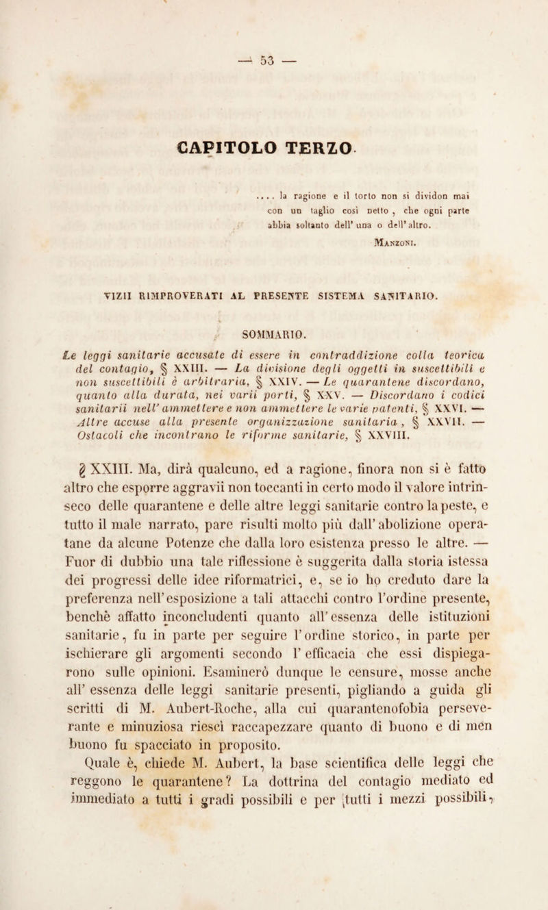 CAPITOLO TERZO . .. la ragione e il torto non si dividon mai con un taglio cosi netto , che ogni parte abbia soltanto dell’una o dell’altro. jVIanzoni. VIZII RIMPROVERATI AL PRESENTE SISTEMA SA?tlTARIO. SOMMARIO. Le leggi saìiitarie accusate di essere in contraddizione colla teorica del contagio, § XXIII. — La divisione degli oggetti in suscettibili e non suscettibili è arbitraria, § XXIV. — Le (juarantene discordano, quanto alla durata, nei varii porti, § X-XV. — Discordano i codici sanitarii nell’ ammettere e non ammettere le varie patenti, % XXVI. — Altre accuse alla presente organizzazione sanitaria , § XXVII. — Ostacoli che incontrano le riforme sanitarie, § XXVIII. g XXIII. Ma, dirà qualcuno, ed a ragione, finora non si è fatto altro che esporre aggravii non toccanti in certo modo il valore intrin¬ seco delle quarantene e delle altre leggi sanitarie contro la peste, e tutto il male narrato, pare risulti molto ])iù dall’abolizione opera¬ tane da alcune Potenze che dalla loro esistenza presso le altre. — Fuor di dubbio una tale riflessione è suggerita dalla storia istessa dei progressi delle idee riformatrici, e, se io ho creduto dare la preferenza nell’esposizione a tali attacchi contro l’ordine presente, benché affatto inconcludenti (pianto all’essenza delle istituzioni sanitarie, fu in parte per seguire l’ordine storico, in parte per ischierare gli argomenti secondo l’efficacia che essi dispiega¬ rono sulle opinioni. Esaminerò duiKjue le censure, mosse anche all’ essenza delle leggi sanitarie presenti, pigliando a guida gli scritti di M. Aiibert-Roche, alla cui (piarantenofobia perseve¬ rante e minuziosa riesci raccapezzare quanto di buono e di men buono fu spacciato in proposito. Quale è, chiede M. Aubert, la base scientifica delle leggi che reggono le quarantene? La dottrina del contagio mediato ed immediato a tutti i gradi possibili e per [tutti i mezzi possibili r