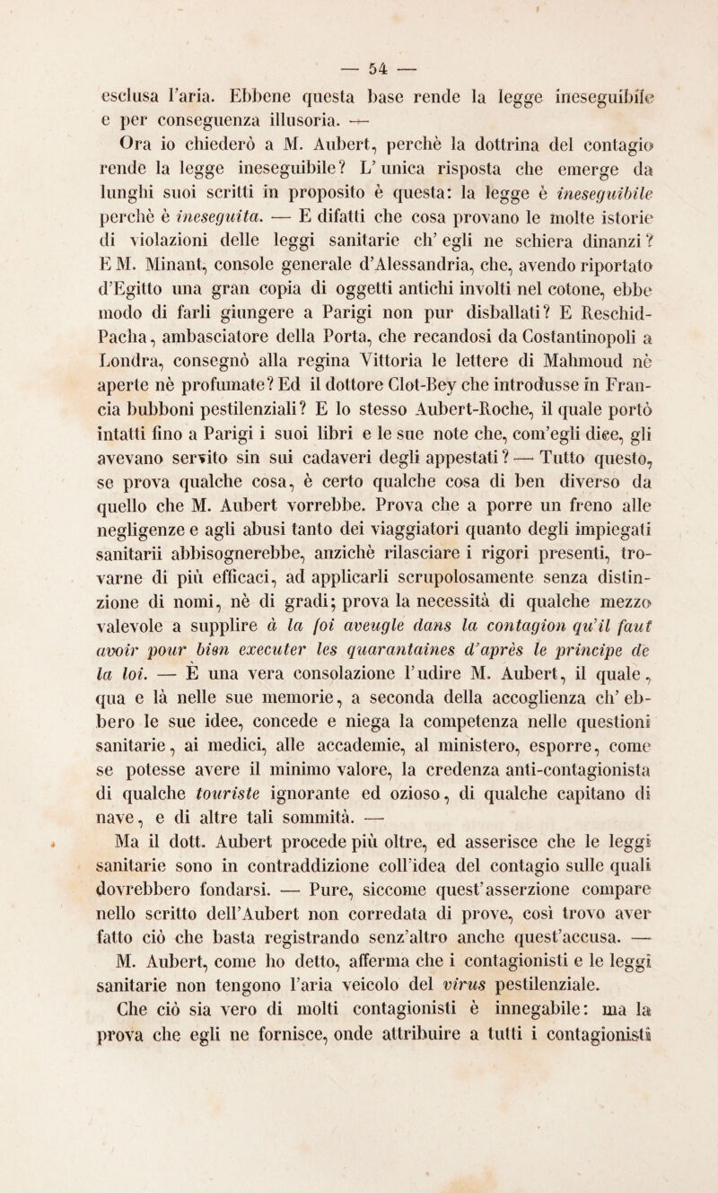 esclusa Faria. Ebbene questa base rende la legge ineseguibile e per conseguenza illusoria. — Ora io chiederò a M. Aubert, perchè la dottrina del contagio rende la legge ineseguibile ? L’unica risposta che emerge da lunghi suoi scritti in proposito è questa: la legge è ineseguibile perchè è ineseguita. — E difatti che cosa provano le molte istorie di violazioni delle leggi sanitarie eh’ egli ne schiera dinanzi ? E M. Minant, console generale d’Alessandria, che, avendo riportato d’Egitto una gran copia di oggetti antichi involti nel cotone, ebbe modo di farli giungere a Parigi non pur disballati? E Reschid- Pacha, ambasciatore della Porta, che recandosi da Costantinopoli a Londra, consegnò alla regina Vittoria le lettere di Mahmoud nè aperte nè profumate? Ed il dottore Glot-Bey che introdusse in Fran¬ cia bubboni pestilenziali? E lo stesso Aubert-Roche, il quale portò intatti fino a Parigi i suoi libri e le sue note che, com’egli dice, gli avevano servito sin sui cadaveri degli appestati ? — Tutto questo, se prova qualche cosa, è certo qualche cosa di ben diverso da quello che M. Aubert vorrebbe. Prova che a porre un freno alle negligenze e agli abusi tanto dei viaggiatori quanto degli impiegati sanitarii abbisognerebbe, anziché rilasciare i rigori presenti, tro¬ varne di più efficaci, ad applicarli scrupolosamente senza distin¬ zione di nomi, nè di gradi; prova la necessità di qualche mezzo valevole a supplire à la (oi aveugle dans la contagion qu’il faut avoir pour bim executer les quarantaines d^après le principe de la loi. — È una vera consolazione l’udire M. Aubert, il quale, qua e là nelle sue memorie, a seconda della accoglienza eh’ eb¬ bero le sue idee, concede e niega la competenza nelle questioni sanitarie, ai medici, alle accademie, al ministero, esporre, come se potesse avere il minimo valore, la credenza anti-contagionista di qualche touriste ignorante ed ozioso, di qualche capitano di nave, e di altre tali sommità. — Ma il dott. Aubert procede più oltre, ed asserisce che le leggi sanitarie sono in contraddizione coll’idea del contagio sulle quali dovrebbero fondarsi. — Pure, siccome quest’asserzione compare nello scritto dell’Aubert non corredata di prove, cosi trovo aver fatto ciò che basta registrando senz’altro anche quest’accusa. — M. Aubert, come ho detto, afferma che i contagionisti e le leggi sanitarie non tengono l’aria veicolo del virus pestilenziale. Che ciò sia vero di molti contagionisti è innegabile: ma la prova che egli ne fornisce, onde attribuire a tutti i contagionisti