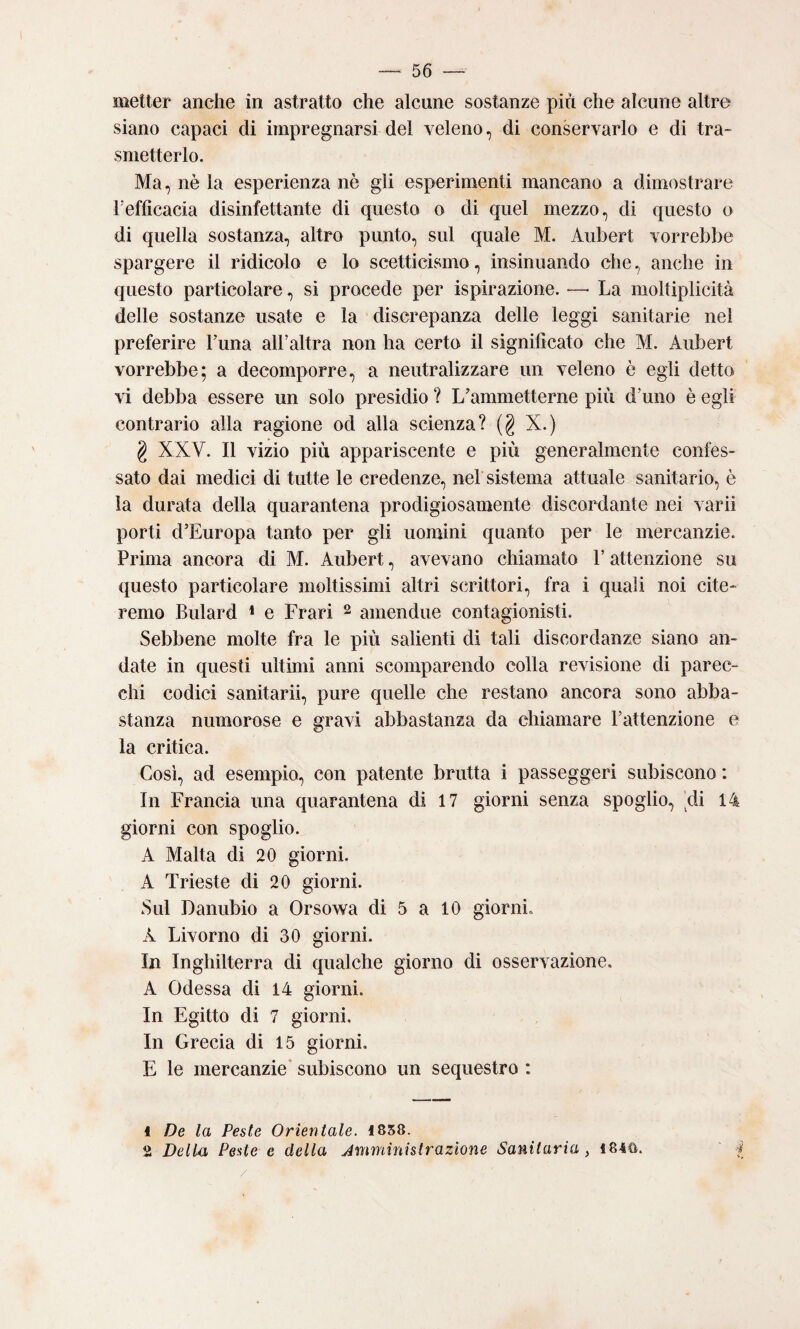 metter anche in astratto che alcune sostanze più che alcune altre siano capaci di impregnarsi del veleno, di conservarlo e di tra¬ smetterlo. Ma, nè la esperienza nè gli esperimenti mancano a dimostrare refficacia disinfettante di questo o di quel mezzo, di questo o di quella sostanza, altro punto, sul quale M. Aubert vorrebbe spargere il ridicolo e lo scetticismo, insinuando che, anche in questo particolare, si procede per ispirazione. —• La moltiplicità delle sostanze usate e la discrepanza delle leggi sanitarie nel preferire Luna aH’altra non ha certo il significato che M. Aubert vorrebbe; a decomporre, a neutralizzare un veleno è egli detto vi debba essere un solo presidio ? L’ammetterne più d’uno è egli contrario alla ragione od alla scienza? (§ X.) g XXV. Il vizio più appariscente e più generalmente confes¬ sato dai medici di tutte le credenze, nel sistema attuale sanitario, è la durata della quarantena prodigiosamente discordante nei vari! porti d’Europa tanto per gli uomini quanto per le mercanzie. Prima ancora di M. Aubert, avevano chiamato F attenzione su questo particolare moltissimi altri scrittori, fra i quali noi cite¬ remo Bulard * e Erari 2 amen due contagionisti. Sebbene molte fra le più salienti di tali discordanze siano an¬ date in questi ultimi anni scomparendo colla revisione di parec¬ chi codici sanitarii, pure quelle che restano ancora sono abba¬ stanza numorose e gravi abbastanza da chiamare l’attenzione e la critica. Così, ad esempio, con patente brutta i passeggeri subiscano : In Francia una quarantena di 17 giorni senza spoglio, di 14 giorni con spoglio. A Malta di 20 giorni. A Trieste di 20 giorni. Sul Danubio a Orsowa di 5 a 10 giorni. A Livorno di 30 giorni. In Inghilterra di qualche giorno di osservazione. A Odessa di 14 giorni. In Egitto di 7 giorni. In Grecia di 15 giorni, E le mercanzie* subiscono un sequestro : 1 De la Peste Orientale. 1858. 2 Della Peste e della Jmministrazione Sanitaria , 1840. 4