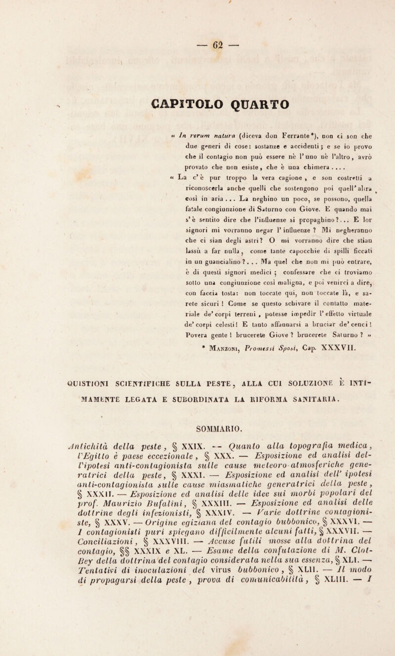 CAPITOLO QUARTO «< In rerum natura (diceva don Ferrante*), non ci son cLe due generi di cose: sostanze e accidenti; e se io provo che il contagio non può essere nè l’uno nè Taltro, avrò provato che non esiste, che è una chimera.... « La c’ è pur troppo la vera cagione , e son costretti a riconoscerla anche quelli che sostengono poi quelF altra cosi in aria . . . La neghino un poco, se possono, quella fatale congiunzione di Saturno con Giove. E quando mai s’è sentito dire che l’inQuenze si propaghino?... E lor signori mi vorranno negar 1’ inQuenze ? Mi negheranno che ci sian degli astri? O mi vorranno dire che stian lassù a far nulla , come tante capocchie di spilli ficcati in un guancialino ?... Ma quel che non mi può entrare, è di questi signori medici 5 confessare che ci troviamo sotto una congiunzione cosi maligna, e poi venirci a dire, con faccia tosta: non toccale qui, non toccale là, e sa¬ rete sicuri ! Come se questo schivare il contatto mate¬ riale de’ corpi terreni , potesse impedir l’ effetto virtuale de’corpi celesti! E tanto affannarsi a bruciar de’cenci! Povera gente 1 brucerete Giove ? brucerete Saturno ? >» • Manzoni, Promessi Sposi, Gap. XXXVII. QLIISTIOJNI SCIENTIFICHE SULL! PESTE, ALLA CUI SOLUZIONE È INTI 3IAMENTE LEGATA E SUBORDINATA LA RIFORMA SANITARIA. SOMMARIO. Jnlichilà della peste, § XXIX. — Quanto alla topografia medica, PEgitto è paese eccezionale , § XXX. — Esposizione ed analisi del- Pipotesi anti-contagionista sulle cause meteora-atmosferiche gene¬ ratrici della peste, § XXXI. —■ Esposizione ed analisi delP ipotesi anti-co7itagionisla sulle cause miasmatiche generatrici della peste, § XXXII. — Esposizione ed analisi delle idee sui morbi popolari del prof. Maurizio Bufalini, § XXXIII. — Esposizione ed analisi delle dottrine degli infezionisti, § XXXIV. — Earie dottrine coniagioni- ste, § XXXV. —Origine egiziana del contagio bubbonico, XXXVI. — I contagionisti puri spiegano difficilmente alcuni fatti, ^ il. — Conciliazioni, § XXXVIII. — Accuse futili mosse alla dottrina del contagio, §§ XXXIX e XL. — Esame della confutazione di M. Clol- Bey della dottrina del contagio considerata nella sua essenza, | XLl. —• Tentativi di inoculazioni del virus bubbonico, § XLll. — Il modo di propagarsi della peste , prova di coinunicabilità, § XLllI. — /