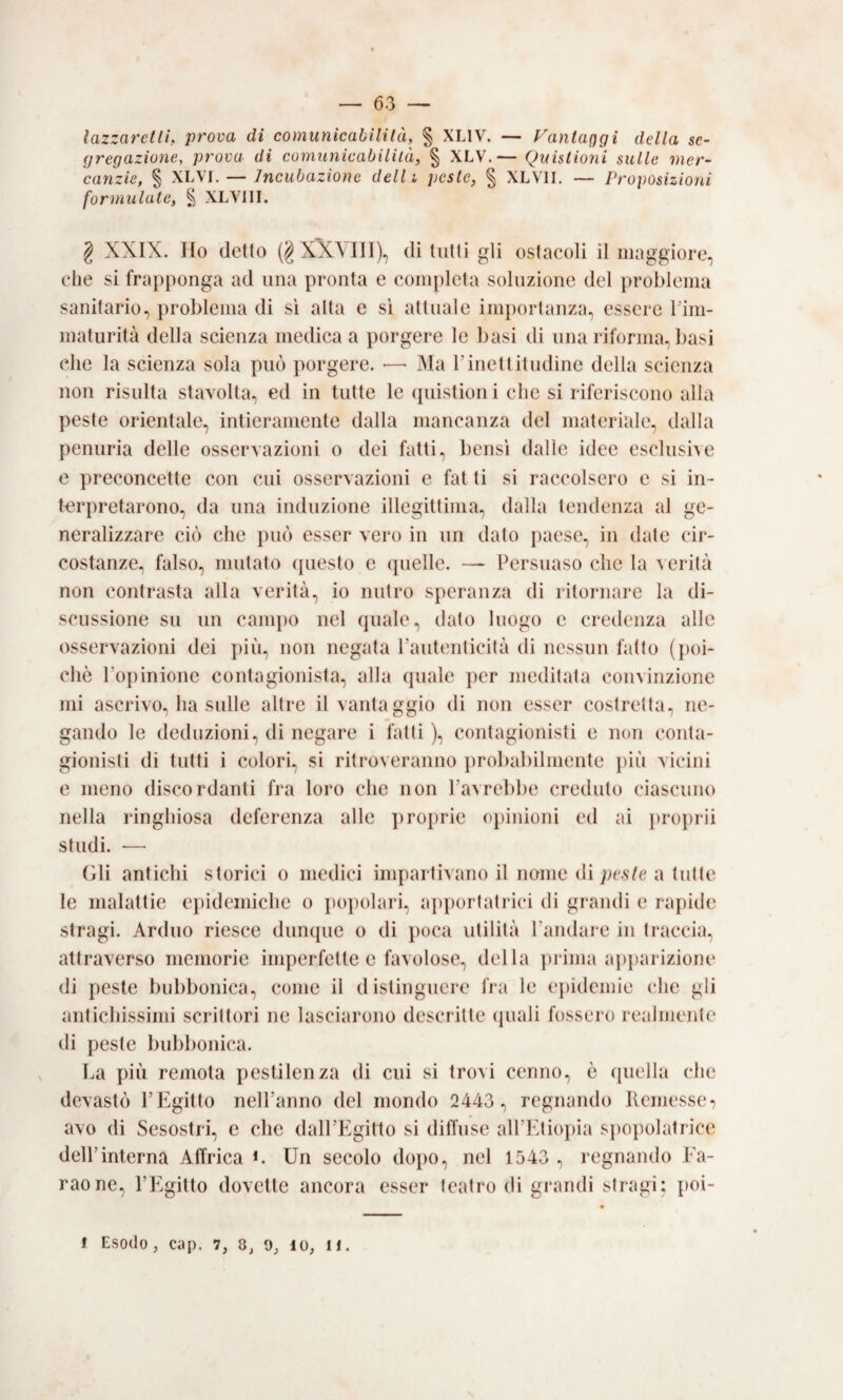 lazzaretlL prova di comunicabilità, % XLIV. — FanlaQgi della se¬ gregazione, prova di comunicabilità, § XLV.— Quistioni sulle mer¬ canzie, % XLVI. — Incubazione dell i peste, § XLVII. — Proposizioni formulate, § XLVIII. 2 XXIX. Ilo detto (§X'XMI1), di tutti gli ostacoli il maggiore, che si frapponga ad una pronta e completa soluzione del problema sanitario, problema di sì alta e sì attuale importanza, essere Tim- maturità della scienza medica a porgere le basi dì una riforma, basi che la scienza sola può porgere. — Ma Finettitudine della scienza non risulta stavolta, ed in tutte le (piistion i che si riferiscono alla peste orientale, intieramente dalla mancanza del materiale, dalla penuria delle osservazioni o dei fatti, bensì dalle idee esclusive e preconcette con cui osservazioni c fatti si raccolsero e sì in¬ terpretarono, da una induzione illegittima, dalla tendenza al ge¬ neralizzare ciò che può esser vero in un dato paese, in date cii'- costanze., falso, mutato (piesto e quelle. — Persuaso che la verità non contrasta alla verità, io nutro speranza di ritornare la di¬ scussione su un campo nel quale, dato luogo e credenza alle osservazioni dei ])iii, non negata l’autenticità di nessun fatto ({)oi- chò l’opinione contagionista, alla quale ])er meditata convinzione mi ascrivo, ha sulle altre il vantaggio di non esser costretta, ne¬ gando le deduzioni, di negare i fatti ), contagionisti e non conta- gionisti dì tutti i colori, si ritroveranno probabilmente più vicini e meno discordanti fra loro che non l’avrebbe credulo ciascuno nella ringhiosa deferenza alle ])roprie oj)inioni ed ai proprii studi. •—■ (ili antichi storici o medici impartivano il nome dì peste a tulle le malattie epidemiche o popolari, a])portalrici di grandi e rapide stragi. Arduo riesce dunque o di poca utilità l’andare in traccia, attraverso memorie imperfette e favolose, della ])rima apjiarizione di peste bubbonica, come il distinguere lìa le ei)idemie che gli antichissimi scrittori ne lasciarono descritte (juali fossero realmente di peste bubbonica. La più remota pestilenza di cui si trovi cenno, ò (piella che devastò l’Egitto nell’anno del mondo 2443 , regnando llemesse-} avo di Sesostri, e che dalFEgitto si diffuse all’Fdiopia si)opolatrice dell’interna Affrica Un secolo dopo, nel 1543 , regnando Ea- raone, l’Egitto dovette ancora esser teatro di grandi stragi; t)OÌ-