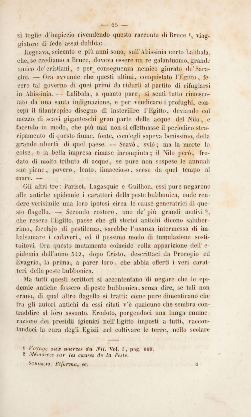 viag- si toglie d’impiccio rivendendo questo racconto di Bnice giatore di fede assai dubbia: Regnava, seicento e più anni sono, sull’Abissinia certo Lalibala, che, se crediamo a Bruce, doveva essere un re galantuomo, grande amico de’cristiani, e per^ conseguenza nemico giurato de’Sara- cini. — Ora avvenne che questi ultimi, conquistato l’Egitto, fe¬ cero tal governo di (pici primi da ridurli al partito di rifugiarsi in Abissinia. — Lalibala, a quanto pare, si senti tutto rimesco¬ lato da una santa indignazione, e })er vendicare i profughi, con¬ cepì il filantropico disegno di insterilire l’Egitto, deviando col mezzo di scavi giganteschi gran parte delle acque del Nilo, e facendo in modo, che più mai non si effettuasse il periodico stra¬ ripamento di questo fiume, fonte, com’egli sapeva benissimo, della grande libertà di quel paese. — Scavò, sviò ; ma la morte lo colse, e la bella impresa rimase incompiuta; il Nilo jierò, fro¬ dato di molto tributo di acque, se pure non sospese le annuali sue piene, povero, lento, limaccioso, scese da quel tempo al mare. — Gli altri tre : Farisei, Lagasquie e Guilhon, essi pure negarono alle antiche epidemie i caratteri della peste bubbonica, onde ren¬ dere verisiniile una loro ipotesi circa le cause generatrici di ([ue- sto flagello. — Secondo costoro, uno de’ più grandi motivi -, che resero FEgilto, paese che gli storici antichi dicono saluber¬ rimo, focolajo di pestilenza, sarebbe l’usanza intermessa di im- ì)alsamare i cadaveri, ed il })essimo modo di tumulazione sosti¬ tuitovi. Ora questo mutamento coincide colla apparizione dell’ e- pidemia dell’anno 542, dopo Cristo, descrittaci da Frocopio ed Evagrio, la prima, a parer loro, che abbia offerti i veri carat¬ teri della peste bubbonica. Ma tutti (juesti scrittori si accontentano di negare che le epi¬ demie antiche fossero di peste bubbonica ^ senza dire, se tali non erano, di, qual altro flagello si tratti: come pure dimenticano che fra gli autori antichi da essi citati v’ò (jualcuno che sembra con¬ traddire al loro assunto. Erodoto, porgendoci una lunga enume¬ razione dei presidi! igienici nell’Egitto imposti a tutti, raccon¬ tandoci la cura degli Egizi! nel coltivare le terre, nello scolare 1 yoyage aux sources du Nil. Voi. I, pag. 609. 2 Méitioires sur les causes de la Peste. SxRAMiìio. Riforma, ec.