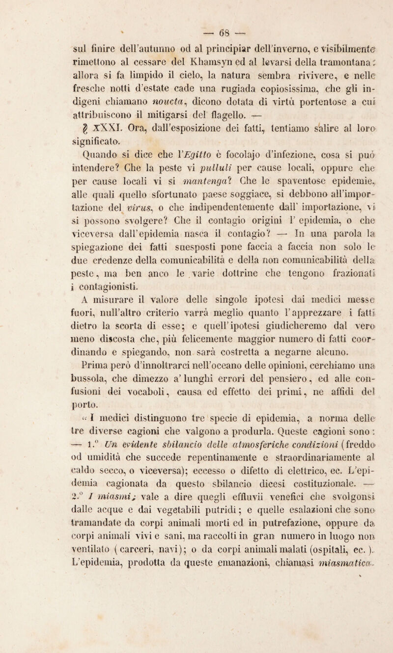 sul finire deirautiinno od al principiar delFinverno, e visibilmente rimettono al cessare del Khamsvn ed al levarsi della tramontana : allora si fa limpido il cielo, la natura sembra rivivere, e nelle fresche notti d’estate cade ima rugiada copiosissima, che gli in¬ digeni chiamano noucta^ dicono dotata di virtù portentose a cui attribuiscono il mitigarsi dei flagello. — g xXXL Ora, dairesposizione dei fatti, tentiamo salire al loro significato. Quando si dice che VEgitto è focolajo d’infezione, cosa si può intendere? Che la peste vi pulluli per cause locali, oppure che per cause locali vi si mantenga^ Che le spaventose epidemie, alle quali quello sfortunato paese soggiace, si debbono all’impor¬ tazione del virus^ o che indipendentemente dall’ importazione, \i si possono svolgere? Che il contagio origini V epidemia, o che viceversa dall’epidemia nasca il contagio? —■ In una parola la spiegazione dei fatti suesposti pone faccia a faccia non solo le due credenze della comunicabilità e della non comunicabilità della peste, ma ben anco le varie dottrine che tengono frazionati i contagionisti. A misurare il valore delle singole ipotesi dai medici messe fuori, nuH’altro criterio varrà meglio quanto l’apprezzare i fatti dietro la scorta di esse; e quell’ipotesi giudicheremo dal vero meno discosta che, più felicemente maggior numero di fatti coor¬ dinando e spiegando, non sarà costretta a negarne alcuno. Prima però d’innoltrarci iieH’oceano delle opinioni, cerchiamo una bussola, che dimezzo a’ lunghi errori del pensiero, ed alle con¬ fusioni dei vocaboli, causa ed effetto dei primi, ne affidi del porto. « 1 medici distinguono tre specie di epidemia, a norma delie tre diverse cagioni che valgono a produrla. Queste cagioni sono ; — 1.^* Un evidente sbilancio delle atmosferiche coìidizioni (freddo od umidità che succede repentinamente e straordinariamente al caldo secco, o viceversa); eccesso o difetto di elettrico, ec. L’epi¬ demia cagionata da questo sbilancio dicesi costituzionale. — 2.^ 1 miasmi^ vale a dire quegli effluvii venefici che svoìgonsi dalle acque e dai vegetabili putridi ; e quelle esalazioni che sono tramandate da corpi animali morti ed in putrefazione, oppure da corpi animali vivi e sani, ma raccolti in gran numero in luogo non ventilato (carceri, navi); o da corpi animali malati (ospitali, ec. ). L’epidemia, prodotta da queste emanazioni, chiamasi miasmatica.