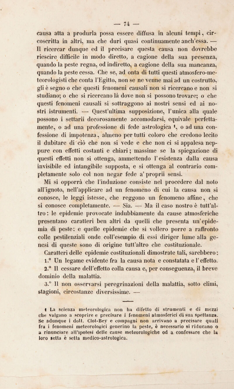 causa atta a produrla possa essere diffusa in alcuni tempi, cir¬ coscritta in altri, ma che duri quasi continuamente anch’essa. — Il ricercar dunque ed il precisare questa causa non dovrebbe riescire difficile in modo diretto, a cagione della sua presenza, quando la peste regna, od indiretto, a cagione della sua mancanza, quando la peste cessa. Che se, ad onta di tutti questi atmosfero-me- teorologisti che conta FEgitto, non se ne venne mai ad un costruito, gli è segno o che questi fenomeni causali non si ricercano e non si studiano; o che si ricercano là dove non si possono trovare; o che questi fenomeni causali si sottraggono ai nostri sensi ed ai no¬ stri istrumenti. —■ QuesFultima supposizione, F unica alla quale possono i settarii decorosamente accomodarsi, equivale perfetta¬ mente, o ad una professione di fede astrologica % o ad una con¬ fessione di impotenza, almeno per tutti coloro che credono lecito il dubitare di'ciò che non si vede e che non ci si appalesa nep¬ pure con effetti costanti e chiari ; massime se la spiegazione di questi effetti non si ottenga, ammettendo l’esistenza dalla causa invisibile ed intangibile supposta, e si ottenga al contrario com¬ pletamente solo col non negar fede a’ proprii sensi. Mi si opporrà che l’induzione consiste nel procedere dal nolo all’ignoto, nell’applicare ad un fenomeno di cui la causa non si conosce, le leggi istesse, che reggono un fenomeno affine, che si conosce completamente. — Sia. — Ma il caso nostro è tutt’al- tro : le epidemie provocate indubbiamente da cause atmosferiche presentano caratteri ben altri da quelli che presenta un’epide¬ mia di peste: e quelle epidemie che si vollero porre a raffronto colle pestilenziali onde coll’esempio di essi diriger lume alla ge¬ nesi di queste sono di origine tutt’altro che costituzionale. Caratteri delle epidemie costituzionali dimostrate tali, sarebbero : 1. ® Un legame evidente fra la causa nota e constatata e l’effetto. 2. ® Il cessare dell’effetto colla causa e, per conseguenza, il breve dominio della malattia. 3. ° Il non osservarsi peregrinazioni della malattia, sotto climi, stagioni, circostanze diversissime. — I La scienza meteorologica non ha difetto di slrumenli e di mezzi che valgano a scoprire e precisare i fenomeni atmosferici di sua spettanza. Se adunque i doti. CIol-Bey e compagni non arrivano a precisare quali fra i fenomeni meteorologici generino la peste, è necessario si riducano o a rinunciare all’ipolesi delle cause meteorologiche od a confessare che la loro setta è setta medico-astrologica.