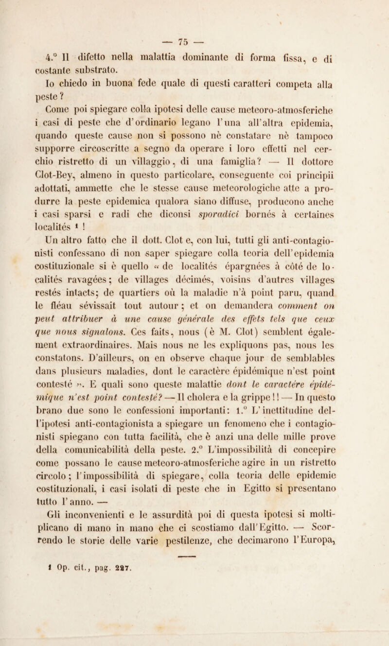 4.° Il difetto nella malattia dominante di forma fissa, e di costante substrato. Io chiedo in buona fede quale di questi caratteri competa alla peste ? Come poi spiegare colla ipotesi delle cause meteoro-atmosferiche i casi di peste che d’ordinario legano l’una aH’allra epidemia, quando queste cause non si possono nè constatare nò tampoco supporre circoscritte a segno da operare i loro effetti nel cer¬ chio ristretto di un villaggio, di una famiglia? — 11 dottore Clot-Bey, almeno in questo particolare, conseguente coi priiicipii adottati, ammette che le stesse cause meteorologiche atte a pro¬ durre la peste epidemica qualora siano diffuse, producono anche i casi sparsi e radi che diconsi sporadici borncs à certaine.s localités * ! Un altro fatto che il dott. Clot e, con lui, tutti gli anti-contagio- nisti confessano di non saper spiegare colla teoria dell’epidemia costituzionale si è quello «de localités épargnées à coté de lo* calités ravagées ; de villages décimés, voisins d’autres villages restés intacts; de quartiers où la maladie n’à point pani, quand le fléau sévissait tout autour ; et on demanderà comment on peut attrUmer à ime cause générale des effets tels que ceiix que nous signalons. Ces faits, nous (e M. Clot) semblent égale- ment extraordinaires. Mais nous ne les expliquons pas, nous les constatons. D’ailleurs, on en observe chaque jour de semblables daiis plusieurs maladies, dont le caractère épidémicpie n’est point contesté E quali sono cpieste malattie dont le caractère èpidè- mique n’est point contesté? — Il cholera e la grippe 1 ! — In questo brano due sono le confessioni importanti; L’inettitudine del¬ l’ipotesi anti-contagionista a spiegare un fenomeno che i contagio- nisti spiegano con tutta facilità, che è anzi una delle mille prove della comunicabilità della peste. 2.” L’impossibilità di concepire come possano le cause meteoro-atmosferiche agire in un ristretto circolo; l’impossibilità di spiegare, colla teoria delle epidemie costituzionali, i casi isolati di peste che in Egitto si presentano lutto r anno. — Gli inconvenienti e le assurdità poi di questa ipotesi si molti¬ plicano di mano in mano che ci scostiamo dall’Egitto. — Scor¬ rendo le storie delle varie pestilenze, che decimarono l’Europa,