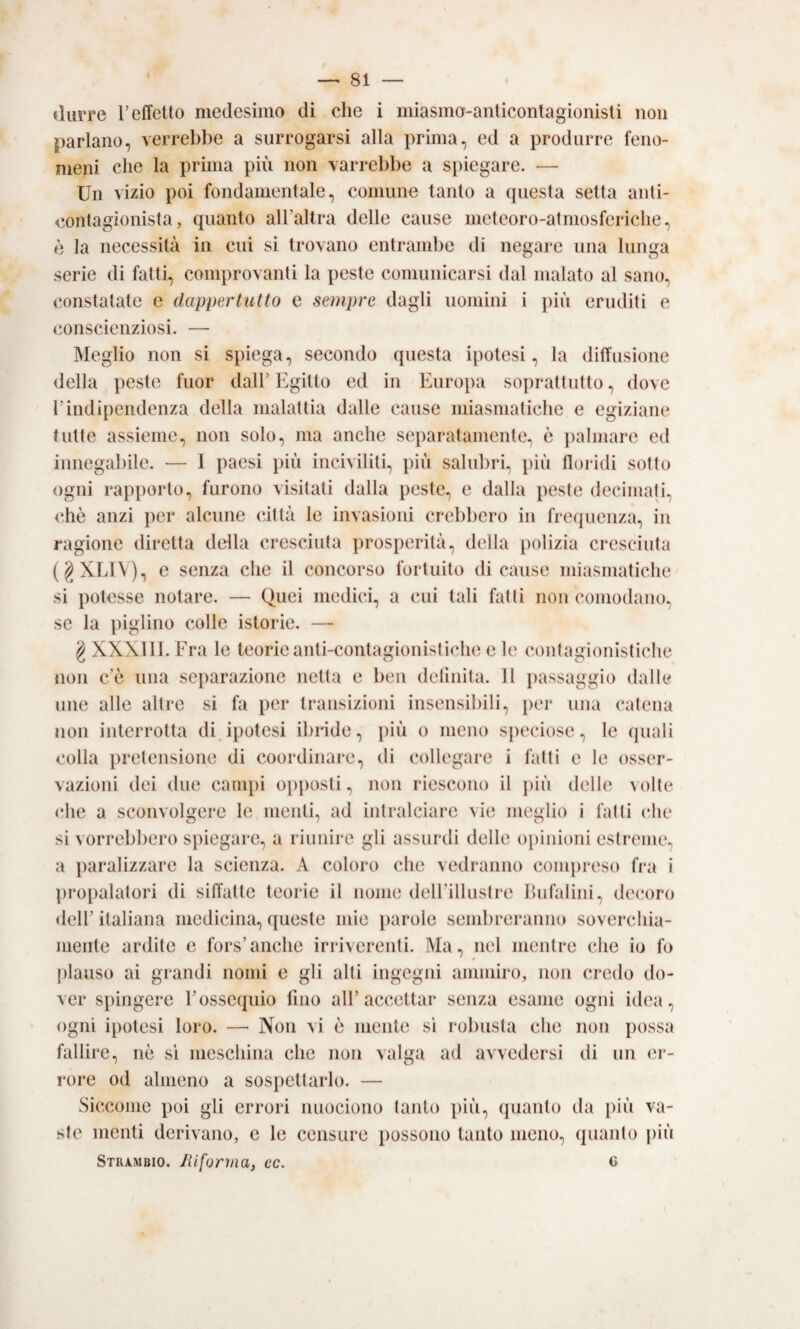 durre T effetto medesimo di che i miasmo-anlicontagionisti non parlano, verrebbe a surrogarsi alla prima, ed a produrre feno¬ meni che la prima più non varrebbe a spiegare. — Un vizio poi fondamentale, comune tanto a (piesta setta anti- contagionista, quanto airaltra delle cause meteoro-atmosferiche, è la necessità in cui si trovano entrambe di negare una lunga serie di fatti, comprovanti la peste comunicarsi dal malato al sano, constatate e dappertutto e sempre dagli uomini i più eruditi e conscieiiziosi. — Meglio non si spiega, secondo questa ipotesi, la diffusione della peste fuor dall' Egitto ed in Europa soprattutto, dove rindipendenza della malattia dalle cause miasmatiche e egiziane tutte assieme, non solo, ma anche separatamente, è palmare ed innegabile. — I paesi più inciviliti, più salubri, più floridi sotto ogni rapporto, furono visitati dalla peste, e dalla peste decimati, chè anzi per alcune città le invasioni crebbero in frequenza, in ragione diretta della cresciuta prosperità, della polizia cresciuta (gXLl\), c senza che il concorso fortuito dicause miasmatiche si potesse notare. — Quei medici, a cui tali fatti non comodano, se la piglino colle istorie. — g XXXlll. Fra le teorie anti-conlagionistiche e le contagionistiche non c’è una separazione netta e ben deliiiita. 11 i)assaggio dalle line alle altre si fa per transizioni insensibili, per una catena non interrotta di.ipotesi ibride, più o meno speciose, le quali colla pretensione di coordinare, di collegare i fatti e le osser¬ vazioni dei due campi opjiosti, non riescono il più delle volte cEe a sconvolgere le menti, ad intralciare vie meglio i fatti che si vorrebbero spiegare, a riunire gli assurdi delle opinioni estreme, a ])aralizzare la scienza. A coloro che vedranno com])reso fra i propalatori di siffatte teorie il nome deirillnstre lUifalini, decoro deir italiana medicina, queste mie jiarole send)reranno soverchia¬ mente ardite e fors’anche irriverenti. Ma, nel mentre che io fo plauso ai grandi nomi e gli alti ingegni ammiro, non credo do¬ ver spingere F ossequio fino all’accettar senza esame ogni idea, ogni ipotesi loro. — Non vi è mente sì robusta che non possa fallire, nè si meschina che non valga ad avvedersi di un er¬ igere od almeno a sospettarlo. — Siccome poi gli errori nuociono tanto ])iù, quanto da più va¬ ste menti derivano, e le censure possono tanto meno, quanto più Strambio. Jiiforina, ec. c