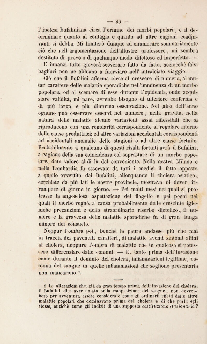 F ipotesi biifaliniana circa Forigine dei morbi popolari, e il de¬ terminare quanto al contagio e quanto ad altre cagioni coadju- vanti si debba. Mi limiterò dunque ad enumerare sommariamente ciò che nell’ argomentazione dell’ illustre professore, mi sembra destituto di prove o di qualunque modo difettoso ed imperfetto. — E innanzi tutto gioverà sceverare fatto da fatto., acciocché falsi bagliori non ne abbiano a fuorviare nell’ intralciato viaggio. Ciò che il Bufalini afferma circa al crescere di numero, al mu¬ tar carattere delle malattie sporadiche nell’imminenza di un morbo popolare, od al scemare di esse durante l’epidemia, onde acqui¬ stare validità, mi pare, avrebbe bisogno di ulteriore conferma e di più larga e più diuturna osservazione. Nel giro dell’anno ognuno può osservare esservi nel numero, nella gravità, nella natura delle malattie alcune variazioni assai riflessibili che si riproducono con una regolarità corrispondente al regolare ritorno delle cause produttrici; ed altre variazioni accidentali corrispondenti ad accidentali anomalie delle stagioni o ad altre cause fortuite. Probabilmente a qualcuno di questi risalti fortuiti avrà il Bufalini, a cagione della sua coincidenza col soprastare di un morbo popo¬ lare, dato valore al di là del conveniente. Nella nostra Milano e nella Lombardia fu osservato da tutti i medici il fatto opposto a quello avvertito dal Bufalini, allorquando il cholera asiatico, cerchiate da più lati le nostre provincie, mostrava di dover ir¬ rompere di giorno in giorno. — Pei molti mesi nei quali si pro¬ trasse la angosciosa aspettazione del flagello e pei pochi nei quali il morbo regnò, a causa probabilmente delle cresciute igie¬ niche precauzioni e dello straordinario riserbo dietetico, il nu¬ mero e la gravezza delle malattie sporadiche fu di gran lunga minore del consueto. Neppur l’ombra poi, benché la paura andasse più che mai in traccia dei paventati caratteri, di malattie aventi sintomi affini al cholera, neppure l’ombra di malattie che in qualcosa si potes¬ sero differenziare dalle comuni. — E, tanto prima dell’invasione come durante il dominio del cholera, infiammazioni legittime, co¬ tenna del sangue in quelle infiammazioni che sogliono presentarla non mancarono L 1 Le alterazioni che, già da gran tempo prima dell’ invasione del cholera, il Bufalini dice aver notato nella composizione del sangue , non dovreb¬ bero per avventura essere considerate come gli ordinarli effetti delle altre malattie popolari che dominavano prima del cholera e di che parla egli stesso, anziché come gli ìndizii di una supposta costituzione stazionaria?