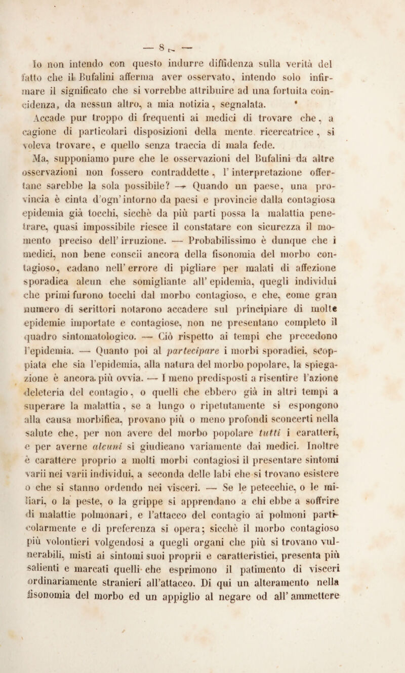 Io non intendo con questo indurre diffidenza sulla verità del tatto che il-Bufalini afferma aver osservato, intendo solo infir¬ mare il significato che si vorrebbe attribuire ad una fortuita coin¬ cidenza, da nessun altro, a mia notizia, segnalata. * Accade pur troppo di frecpienti ai medici di trovare che, a cagione di particolari disposizioni della mente, ricercatrice , si voleva trovare, e quello senza traccia di mala fede. Ma, supponiamo pure che le osservazioni del Bufalini da altre osservazioni non fossero contraddette, T interpretazione offer¬ tane sarebbe la sola possibile? —Quando un paese, una pro¬ vincia è cinta d’ogn’intorno da paesi e provincie dalla contagiosa epidemia già tocchi, sicché da più parti possa la malattia pene¬ trare, quasi impossibile riesce il constatare con sicurezza il mo¬ mento preciso deir irruzione. — Probabilissimo è dumpie che i medici, non bene conscii ancora della fisonomia del morbo con¬ tagioso, cadano nell’errore di pigliare per malati di affezione sporadica alcun che somigliante all’ epidemia, quegli individui che primi furono tocchi dal morbo contagioso, e che, come gran numero di scrittori notarono accadere sul principiare di molte epidemie importate e contagiose, non ne presentano completo il quadro sintomatologico. — Ciò rispetto ai tempi che precedono repidemia. — Quanto poi al partecipare i morbi sporadici, scop¬ piala che sia repidemia, alla natura del morbo popolare., la spiega¬ zione è ancora, più ovvia. — I meno predisposti a risentire l’azione deleteria del contagio, o quelli che ebbero già in altri tempi a superare la malattia, se a lungo o ripetutamente si espongono alla causa morbifica, provano più o meno profondi sconcerti nella salute che, per non avere del morbo popolare tutti i caratteri, e per averne alcuni si giudicano variamente dai medici. Inoltre è carattere proprio a molti morbi contagiosi il presentare sintomi varii nei varii individui, a seconda delle lal>i che si trovano esistere 0 che si stanno ordendo nei visceri. — Se le petecchie, o le mi- iiari, 0 la peste, o la grippe si apprendano a chi ebbe a soffrire <li malattie polmonari, e l’attacco del contagio ai polmoni partr- colarmente e di preferenza si opera; sicché il morbo contagioso più volontieri volgendosi a quegli organi che più si trovano vul¬ nerabili, misti ai sintomi suoi proprii e caratteristici, presenta più salienti e marcati quelli* che esprimono il patimento di visceri ordinariamente stranieri aU’attacco. Di qui un alteraraento nella iisonomia del morbo ed un appiglio al negare od all’ ammettere