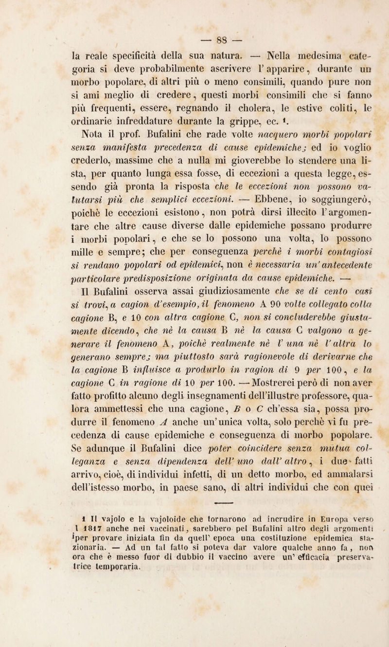 la reale specificità della sua natura. — Nella medesima cate¬ goria si deve probabilmente ascrivere V apparire, durante un morbo popolare, di altri più o meno consimili, quando pure non si ami meglio di credere, questi morbi consimili che si fanno più frequenti, essere, regnando il cholera, le estive coliti, le ordinarie infreddature durante la grippe, ec. b Nota il prof. Bufalini che rade volte nacquero morbi popolari senza manifesta precedenza di cause epidemichej ed io voglio crederlo, massime che a nulla mi gioverebbe lo stendere una li¬ sta, per quanto lunga essa fosse, di eccezioni a questa legge, es¬ sendo già pronta la risposta che le eccezioni non possono va¬ lutarsi più che semplici eccezioni. — Ebbene, io soggiungerò, poiché le eccezioni esistono, non potrà dirsi illecito V argomen¬ tare che altre cause diverse dalle epidemiche possano produrre i morbi popolari, e che se lo possono una volta, lo possono mille e sempre; che per conseguenza perchè i morbi contagiosi si rendano popolari od epidemici.^ non è necessaria un'antecedente particolare predisposizione originata da cause epidemiche. — Il Bufalini osserva assai giudiziosamente che se di cento casi si trovi., a cagion d'esempio, il fenomeno A 90 volte collegato colla cagione B, e 10 con altra cagione G, non si concluderebbe giusta¬ mente dicendo., che nè la causa B nè la causa G valgono a ge¬ nerare il fenomeno A, poiché realmente nè V una nè l'altra lo generano semprej ma piuttosto sarà ragionevole di derivarne che la cagione B influisce a produrlo in ragion di 9 per 100, e la cagione G in ragione di 10 per 100. —Mostrerei però di non aver lutto profitto alcuno degli insegnamenti deirillustre professore, qua¬ lora ammettessi che una cagione, B o C ch’essa sia, possa pro¬ durre il fenomeno A anche un’unica volta, solo perchè vi fu pre¬ cedenza di cause epidemiche e conseguenza di morbo popolare. Se adunque il Bufalini diee poter coincidere senza mutua col¬ leganza e senza dipendenza dell'uno dall'altro., i due'fatti arrivo, cioè, di individui infetti, di un detto morbo, ed ammalarsi dell’istesso morbo, in paese sano, di altri individui che con quei 1 II vajolo e la vajoloide che tornarono ad incrudire in Europa verso l 1817 anche nei vaccinati, sarebbero pel Bufalini altro degli argomenti Jper provare iniziata fin da queir epoca una costituzione epidemica sta¬ zionaria. — Ad un tal fatto si poteva dar valore qualche anno fa, non ora che è messo fuor di dubbio il vaccino avere un’ ^Acacia preserva- trice temporaria.