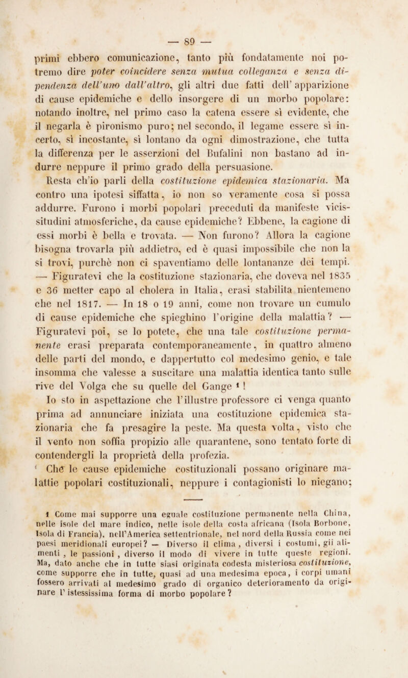 primi ebbero comunicazione, tanto più fondatamente noi po¬ tremo dire poter coincidere senza mutua colleganza e senza di¬ pendenza delVuno dalValtro^ gli altri due fatti dell’ apparizione di cause epidemiche e dello insorgere di un morbo popolare: notando inoltre, nel primo caso la catena essere si evidente, che il negarla è pironismo puro ; nel secondo, il legame essere, si in¬ certo, sì incostante, sì lontano da ogni dimostrazione, che tutta la differenza per le asserzioni del Ihifalini non bastano ad in¬ durre neppure il primo grado della persuasione. Resta ch’io parli della costituzio?ie epidemica stazionaria. Ma contro una ipotesi siffatta, io non so veramente cosa si possa addurre. Furono i morbi popolari preceduti da manifeste vicis¬ situdini atmosferiche, da cause epidemiche? Ebbene, la cagione di essi morbi è bella e trovata. — Non furono? Allora la cagione bisogna trovarla più addietro, ed è quasi impossibile che non la si trovi, purché non ci spaventiamo delle lontananze dei tempi. — Figuratevi che la costituzione stazionaria, che doveva nel 1835 c 36 metter capo al cholera in Italia, crasi stabilita nientemeno che nel 1817. — In 18 o 19 anni, come non trovare un cumulo di cause epidemiche che spieghino Torigine della malattia? — Figuratevi poi, se lo potete, che una tale costituzione perma¬ nente crasi preparata contemporaneamente, in quattro almeno delle parli del mondo, e dappertutto col medesimo genio, e tale insomma che valesse a suscitare una malattia identica tanto sulle rive del Volga che su quelle del Gange * ! Io sto in aspettazione che Fillustre professore ci venga quanto prima ad annunciare iniziata una costituzione epidemica sta¬ zionaria che fa presagire la peste. Ma (piesta volta, visto che il vento non soffia propizio alle (piarantenc, sono tentato forte di contendergli la proprietà della profezia. ’ ClìO le cause epidemiche costituzionali possano originare ma¬ lattie popolari costituzionali, neppure i contagionisti lo niegano; l Come mai supporre una estuale costituzione permanente nella China, nelle isole del mare indico, nelle isole della costa africana (Isola Borbone, Isola di Francia), nell’America settentrionale, nel nord della Uussia come nei paesi meridionali eurofiei? — Diverso il clima, diversi i costumi, gii ali¬ menti , le passioni , diverso il modo di vivere in tutte queste regioni. Ma, dato anche che in tutte siasi originata codesta misteriosa co.st//Mz/orie, come supporre che in tutte, quasi ad una medesima epoca, i corpi umani fossero arrivati al medesimo grado di organico deterioramento da origi¬ nare ristessissima forma di morbo popolare?