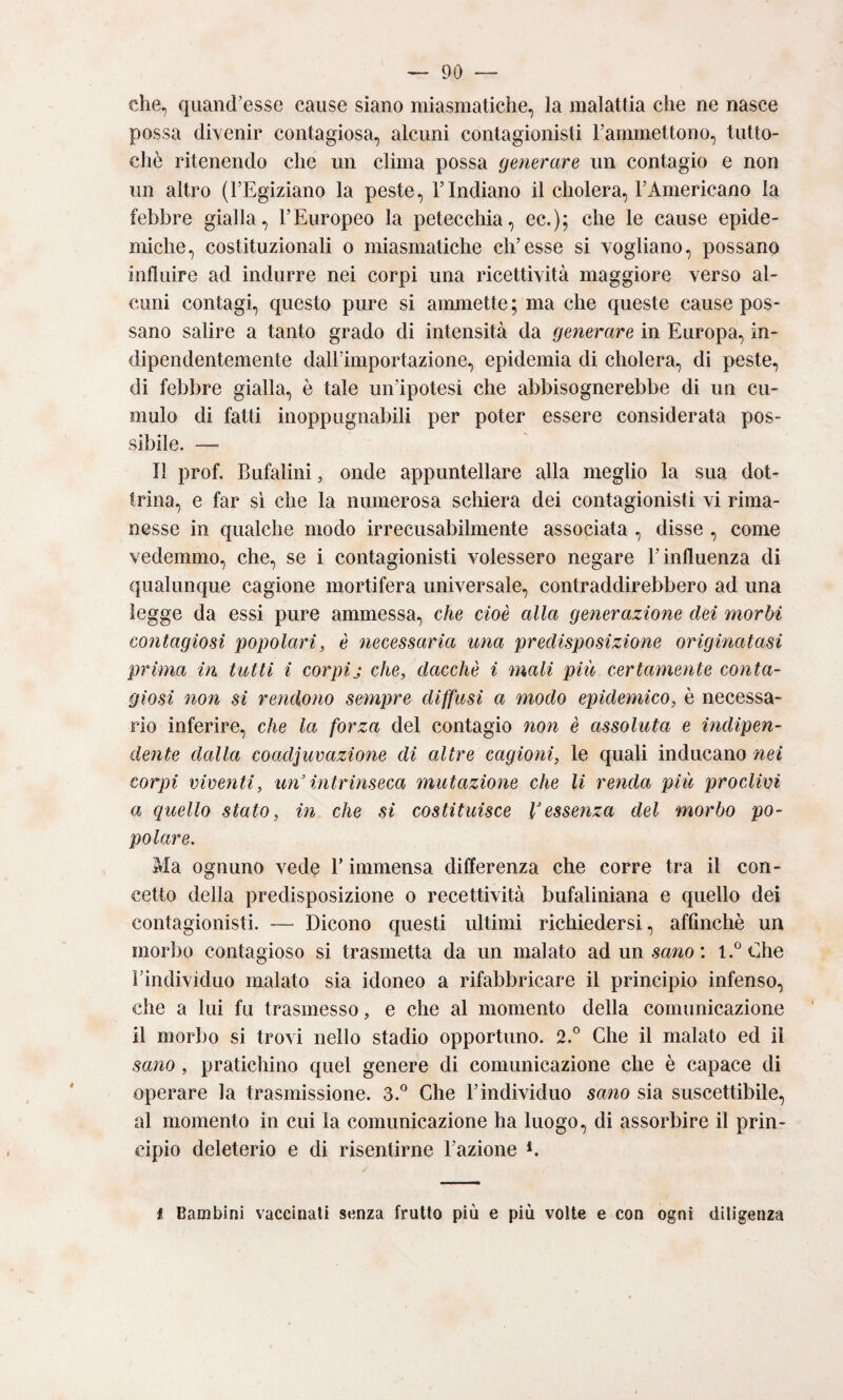 che, qiiand’esse cause siano miasmatiche, la malattia che ne nasce possa divenir contagiosa, alcuni contagionisti rammettono, tiitto- cliè ritenendo che un clima possa generare un contagio e non un altro (FEgiziano la peste, l’Indiano il cholera, l’Americano la febbre gialla, l’Europeo la petecchia, ec.); che le cause epide¬ miche, costituzionali o miasmatiche ch’esse si vogliano, possano influire ad indurre nei corpi una ricettività maggiore verso al¬ cuni contagi, questo pure si ammette; ma che queste cause pos¬ sano salire a tanto grado di intensità da generare in Europa, in¬ dipendentemente dall’importazione, epidemia di cholera, di peste, di febbre gialla, è tale un’ipotesi che abbisognerebbe di un cu¬ mulo di fatti inoppugnabili per poter essere considerata pos¬ sibile. — lì prof, Bufalini, onde appuntellare alla meglio la sua dot¬ trina, e far si che la numerosa schiera dei contagionisti vi rima¬ nesse in qualche modo irrecusabilmente associata , disse , come vedemmo, che, se i contagionisti volessero negare l’influenza di qualunque cagione mortifera universale, contraddirebbero ad una legge da essi pure ammessa, che cioè alla generazione dei morbi contagiosi popolari, è necessaria una predisposizione originatasi prima in tutti i corpij che, dacché i mali più certamente conta¬ giosi non si rendono sempre diffusi a modo epidemico, è necessa¬ rio inferire, che la forza del contagio non è assoluta e indipen¬ dente dalla coadjuvazione di altre cagioni, le quali inducano nei corpi viventi, un’intrinseca mutazione che li renda più proclivi a quello stato, in che sì costituisce l’essenza del morbo po¬ polare. Ma ognuno vede F immensa differenza che corre tra il con¬ cetto della predisposizione o recettività bufaliniana e quello dei contagionisti. — Dicono questi ultimi richiedersi, affinchè un morbo contagioso si trasmetta da un malato ad un : l.^’Che Findividiio malato sia idoneo a rifabbricare il principio infenso, che a lui fu trasmesso, e che al momento della comunicazione il morbo si trovi nello stadio opportuno. 2.° Che il malato ed il sano, pratichino quel genere di comunicazione che è capace di operare la trasmissione. 3.° Che l’individuo sano sia suscettibile, al momento in cui la comunicazione ha luogo, di assorbire il prin¬ cipio deleterio e di risentirne Fazione E i Bambini vaccinali senza fruito più e più volte e con ogni diligenza