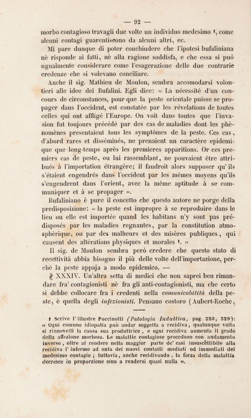 morbo contagioso travagli due volte un individuo medesimo come alcuni contagi guarentiscóno da alcuni altri, ec. Mi pare dunque di poter conchiudere che l’ipotesi bufaliniana nò risponde ai fatti, nè alla ragione soddisfa, e che essa si può ugualmente considerare come l’esagerazione delle due contrarie credenze che si volevano conciliare. Anche il sig. Mathieu de Moulon, sembra accomodarsi voion- tieri alle idee del Bufalini. Egli dice: « La nécessité d’un con- cours de circonstances, pour que la peste orientale puisse se pro- pager dans l’occident, est constatée par les révelations de toutes celles qui ont affligé l’Europe. On voit dans toutes que l’inva- sion flit toujours précédé par des cas de maladies dont les phè- nomènes presentaient tous les symptómes de la peste. Ges cas, d’abord rares et disséminés, ne prenaient un caractère epidemì- que que long-temps après les premieres apparitions. Or ces pre- miers cas de peste, ou lui rassemblant, ne pouvaient ótre attri- bués à rimportation étrangère; il faudroit alors supposer qu’ils s’étaient engendrés dans Foccident par les mémes moyens qu’ils s’engendrent dans l’orient, avec la mème aptitude à se com- muniquer et à se propager «. Bufaliniano è pure il concetto che questo autore ne porge della predisposizione: «la peste est impropre à se reproduire dans le ìieu ou elle est importée quand les habitans n’y sont pas pré- disposés par les maladies regnantes, par la constitution atmu- splìèrique, ou par des malheurs et des misères publiques, qui causent des altérations physiques et morales L « Il sig. de Moulon sembra però credere che questo stato di recetth'ità abbia bisogno il più delle volte deH’importazione, per¬ chè la peste appaja a modo epidemico. — g XXXI V. Un’altra setta di medici che non saprei ben riman¬ dare fra’ conta gionisti nè fra gli anti-contagionisti, ma che certo si debbe collocare fra i credenti nella comunicabitità della pe¬ ste, è quella degli infezionisti. Pensano costoro ( Aubert-Roche, 1 Scrive r illustre Puccinolti (Patologìa Induttiva, pag. 528, 529): « Ogni comune idiopatia può andar soggetta a recidiva, qualunque volta si rinnovelli la causa sua produttrice , e ogni recidiva aumenta il grado delia affezione morbosa. Le malattie contagiose procedono con andamento inverso , oltre al rendere nella maggior parte de’ casi insuscettibile alla recidiva 1’ infermo ad onta dei nuovi contatti mediati od immediati del medesimo contagio ; tuttavia, anche recidivando , la forza della malattia decresce in proporzione sino a rendersi quasi nulla ».