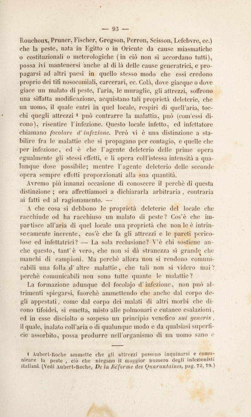 Rouchoux, Pruner, Fischer, Gregson, Perroii, Scissoli, Lefebvre, ec.) che la peste, nata in Plgitto o in Oriente da cause miasmatiche o costituzionali o meterologiche (in ciò non si accordano tutti), possa ivi mantenersi anche al di là delle cause generatrici, e pro¬ pagarsi ad altri paesi in quello stesso modo che essi credono proprio dei tifi nosocomiali, carcerari, ec. Colà, dove giacque o dove giace un malato di peste. Paria, le muraglie, gli attrezzi, sotTrono una siffatta modificazione, acquistano tali iiroprietà deleterie, che un uomo, il quale entri in quel locale, respiri di ipielParia, toc¬ chi quegli attrezzi » può contrarre la malattia, può (coni’essi di¬ cono), risentire l’infezione. Questo locale infetto, ed infettatore chiamano focolare (V infezione. Però vi è una distinzione a sta¬ bilire fra le malattie che si propagano i)cr contagio, e (pielle che per infezione, ed è che l’agente deleterio delle prime opera egualmente gli stessi effetti, e li opera coll’istessa intensità a (jua- lunque dose possibile; mentre l’agente deleterio delle sccomh' opera sempre effetti proj)orzionati alla sua quantità. Avremo più innanzi occasione di conoscere il perche di questa distinzione ; ora affrettiamoci a dichiararla arbitraria , contraria ai fatti ed ai ragionamento. — A che cosa si debbono le proprietà deleterie del locale che racchiude od ha racchiuso iin malato di peste? Cos’è che im¬ partisce all’aria di quel locale una proi)rielà che non le e intrin¬ secamente inerente, cos’è che fa gli attrezzi e le pareti perico¬ lose ed infettatrici? — La sola reclusione? V’è chi sostiene an¬ che questo, tant’è vero, che non si dà stranezza si grande che manchi di campioni. Ma perchè allora non si rendono comuni¬ cabili una folla d’altre malattie, die tali non si Aidero mai? perchè comunicabili non sono tutte (piante le malattie ? La formazione adunque del focolajo d’infezione, non può al¬ trimenti spiegarsi, fuorché ammettendo che anche dal corpo di'- gli appestati, come dal corpo dei malati di altri morbi che di¬ cono tifoidei, si emetta, misto alle polmonari e cutanee esalazioni, ed in esse disciolto o sospeso un principio venefico huì (jenerifi, il quale, inalato coll’aria o di qualunipie modo e da ipialsiasi superfi¬ cie assorbito, possa produrre neU’organismo di un uomo sano (‘ 1 Auberl-Uoctie arnmelte die gli atlr('zzi possono in(|uinarsi e comu¬ nicare la peste , ciò che niegano il maggior numero degli infezionisli italiani. (Vedi Auberl-Roclie, De la Jiéforine des Quarantaines, pag. 7a, 70.)