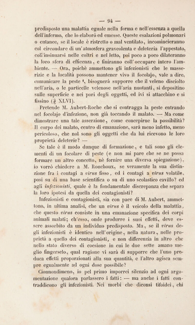 predisposto ima malattia eguale nella forma e nelFessenza a quella dell'infermo, che lo elaborò ed emesse. Queste esalazioni polmonari o cutanee, se il locale è ristretto o mal ventilato, incomincieranno col circondare di un’atmosfera graveolenta e deleteria l’appestato, colbinsinuarsi nelle coltri e nel letto, poi poco a poco dilateranno la loro sfera di eflicenza, e fìniranno coll’ occupare intero Tarn- biente. — Ora, poiché ammettono gli infezionisti che le masse¬ rizie e la località possono mantener vìvo il focolajo, vale a dire, i!omunicare la peste *, bisognerà supporre che il veleno disciolto nell’aria, o le particelle velenose nell’aria nuotanti, si depositino sulle superficie e nei pori degli oggetti, ed ivi si attacchino e si fissino (§ XLVI). Pretende M. Aubert-Roche che si contragga la peste entrando nel focolajo d’infezione, non già toccando il malato. —■ Ma come dimostrare una tale asserzione, come concepirne la possibilità? Il corpo dei malato, centro di emanazione, sarà meno infetto, meno pericoloso, che noi sono gli oggetti che da lui ricevono le loro proprietà deleterie? — Se tale è il modo dunque di formazione, e tali sono gli ele¬ menti di un focolare di peste (e non mi pare che se ne possa formare un altro concetto, nè fornire una diversa spiegazione), io vorrò chiedere a M. Rouchoux, se veramente la sua distin¬ zione fra i contagi a nrus fisso, ed i contagi a virus volatile. posi su di una base scientifica o su di uno scolastico cavillo? ed agli infezionisti, quale è la fondamentale discrepanza che separa la loro ipotesi da quella dei contagionisti? Infezionisti e contagionisti, sia con pace di M. Aubert, ammet¬ tono, in ultima analisi, che un virus è il veicolo della malattia, che questo virus consiste in una emanazione specifica dei corpi animali malati; clPesso, onde produrre i suoi effetti, deve es¬ sere assorbito da un individuo predisposto. Ma, se il virus de¬ gli infezionisti è identico nell’ origine, nella natura, nelle pro¬ prietà a quello dei contagionisti, e non differenzia in altro che nello stato diverso di coesione in cui le due sette amano me¬ glio fingerselo, qual ragione vi sarà di supporre che Fimo pro¬ duca effetti proporzionati alla sua quantità, e l’altro agisca sem¬ pre egualmente ad ogni dose possibile? Gionnondimeno, io pel primo imporrei silenzio ad ogni argo¬ mentazione qualora parlassero i fatti : — ma anche i fatti con¬ traddicono gli infezionisti. Nei morbi che diconsi tifoidei, chi