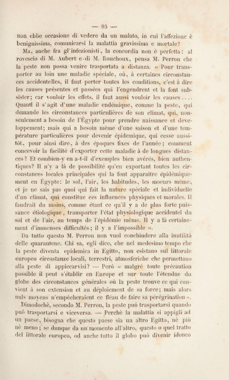 non ebbe occasione di vedere da un malato, in cui Taffezione è benignissima, comunicarsi la malattia gravissima e mortale? Ma, anche fra grinfezionisti, la concordia non è perfetta: al rovescio di M. Aubert'C-di M. Rouclioux, pensa M. Perroii che la peste non possa venire trasportata a distanza. Pour trans- porter au loin ime maladie speciale, où, à certaines circonstan- ces accidentelles, il faut porter toutes les condiiions, c’esl à dire les causes présentes et passées qui l’engendrent et la font sub- sister; car vouloir les elTets, il faut aussi vouloir les causes.... / Quanti il s’agit d’une maladie endéniique, conmie la peste, qui deinande les circonstances particulìères de son climal, qui, iion- seulement a liesoin de PÉgypte pour prendre naissance et deve- loppenient; mais qui a besoin mème d’ime saison et d’ime tern- pérature particulières pour devenir épideiniipie, qui cesse aussi- tùt, pour ainsi dire, à des époques fixes de Pannée ; coinmcnl concevoir la facilitò d’exporter cotte maladie à de longues distan- ces? lA combien-y en a-t-il d’exemples bien avérés, bien authen- tiipies? Il n’y a là de possibilité qu’en exportanl toutes les cir- constances locales principales qui la font apparaitre épidéinique- / ment en lygypte: le sol, l’air, les habitudes, les moeurs mème, et je ne sais })as (pioi (pii fait la nature speciale et indi\iduello d’im cliinat, qui constitue ces influences iihysiqucs et morales. 11 faudrait du moins, comme étant ce (pi’il y a de plus forte puis- sance étiologiipie, transporter l’état physiologicpie accidentel du sol et de l’air, au temps de l’épidémie mème. 11 y a là cerlaiiie- ment d’iniinenses diftìcultés ; il y a l’impossible «. Da lutto questo M. Perron non vuol conchiudere alla inutilità delle quarantene. Chi sa, egli dice, che nel medesimo tempo che la peste diventa epidemica in Egitto, non esistano sul littorale europeo circostanze locali, terrestri, atmosferiche che permettano alla peste di appiccarvisi? — Perf) « nialgró tonte ])récautiou possilile il peut s’établir en Jùirope et sur tonte l’étendue du globe des circonstances générales où la peste Irouve ce qui coii- vieiit à son exlension et au déploiement de sa force; mais alors uuls mo\ens n’empècheraient ce fléau de taire sa pérégrinatioii «. Dimodoché, secondo M. Perron, la peste può trasportarsi quando l)uò trasportarsi e viceversa. — Perchè la malattia si appigli ad un paese, bisogna che questo jiaese sia un altro Egitto, nò più nè meno; se dumpie da un momento alPaltro, (picsto o (piel tratto del littorale europeo, od anclie tutto il globo ])uò divenir idoneo