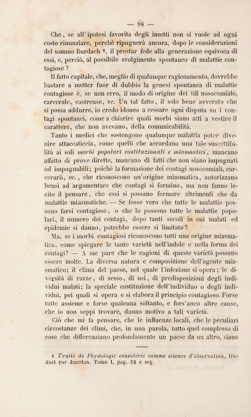 Che, se all’ ipotesi favorita degli insetti non si vuole ad ogni costo rinunziare, perchè ripugnerà ancora, dopo le considerazioni del sommo Burdach *, il prestar fede alla generazione erpiivoca di essi, e, perciò, al possibile svolgimento spontaneo di malattie con¬ tagiose ? Il fatto capitale, che, meglio di qualunque ragionamento, dovrebbe bastare a metter fuor di dubbio la genesi spontanea di malattie contagiose è, se non erro, il modo di origine dei tifi nosocomiale, carcerale, castrense, ec. Un tal fatto, il solo bene avverato che si possa addurre, io credo idoneo a cessare ogni disputa su i con¬ tagi spontanei, come a chiarire quali morbi siano atti a vestire il carattere, che non avevano, della comunicabilità. Tanto i medici che sostengono qualunque malattia poter dive¬ nire attaccaticcia, come quelli che accordano una tale suscettibi¬ lità ai soli morbi popolari costituzionali e miasmatici ^ mancano affatto di prove dirette, mancano di fatti che non siano impugnati od impugnabili; poiché la formazione dei contagi nosocomiali, car- cerarii, ec., che riconoscono un’origine miasmatica, autorizzano bensì ad argomentare che contagi si formino, ma non fanno le¬ cito il pensare, che essi si possano formare altrimenti che da malattie miasmatiche. ■— Se fosse vero che tutte le malattie pos¬ sono farsi contagiose, o che lo possono tutte le malattie popo¬ lari, il numero dei contagi, dopo tanti secoli in cui malati ed epidemie si danno, potrebbe essere sì limitato? Ma, se i morbi contagiosi riconoscono tutti una origine miasma¬ tica, come spiegare le tante varietà nell’indole e nella forma dei contagi? — A me pare che le cagioni di queste varietà possano essere molte. La diversa natura e composizione dell’agente mia¬ smatico ; il clima del paese, nel quale l’infezione si opera ; le di¬ versità di razze, di sesso, di usi, di predisposizioni degli indi¬ vidui malati: la speciale costituzione dell’individuo o degli indi¬ vidui, pei quali si opera e si elabora il principio contagioso. Forse tutte assieme e forse qualcuna soltanto, e fors’anco altre cause, che io non seppi trovare, danno motivo a tali varietà. Ciò che mi fa pensare, che le influenze locali, che le peculiari circostanze dei climi, che, in una parola, tutto quel complesso di cose che differenziano profondamente un paese da un altro, siano 1 Traile de Pliysiologie considérée cornme Science d'obseroailon, tra- (iuit par Jourdan. Tomo ì, pag.. 52 e seg., '