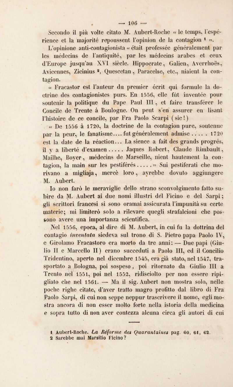 Secondo il più volte citato M. Aiibert-Roclie «« le temps, Tespé- rience et la majorité repoussent Topinion de la contagioii * L’opinione anti-contagionista « était professée généraleraent par les médecins de Fantiquité, par les médecins arabes et ceux d’Eiirope jusqu’au XVI siècle. Hippocrate, Galien, Averrhoes, Avicennes, Zicinius Qiiescetan, Paracelse, etc., niaient la con- tagion. « Fracastor est raiiteiir dii premier écrit qui formule la do- ctrine des contagionistes purs. En 1556, elle flit inventée pour soutenir la politique du Pape Paul III, et faire transférer le Concile de Trente à Boulogne. On peut s’en assurer en lisant riiistoire de pe concile, par Fra Paolo Scarpi ( sic ! ) De 1556 à 1720, la doctrine de la contagion pure, soiitenue par la peur, le fanatisme_fut généralement admise.1720 est la date de la réaction... La sience a fait des grands progrés, il y a liberté d’examen.Jaques Robert, Claude Rimbault, Maillie, Boyer, médecins de Marseille, nient liautement la con • tagion, la main sur les pestiférés.« Sui pestiferati che mo¬ rivano a migliaja, mercè loro, avrebbe dovuto aggiungere M. Aubert. Io non farò le meraviglie dello strano sconvolgimento fatto su¬ bire da M. Aubert ai due nomi illustri del Ficino e del Sarpi ; gli scrittori francesi si sono oramai assicurata l’impunità su certe materie; mi limiterò solo a rilevare quegli strafalcioni che pos¬ sono avere una importanza scientifica. Nel 1556, epoca, al dire di M. Aubert, in cui fu la dottrina del contagio inventata siedeva sul trono di S. Pietro papa Paolo IV, e Girolamo Fracastoro era morto da tre anni: — Due papi (Giu¬ lio II e Marcello II ) erano succeduti a Paolo III, ed il Concilio Tridentino, aperto nel dicembre 1545, era già stato, nel 1547, tra¬ sportato a Bologna, poi sospeso, poi ritornato da Giulio III a Trento nel 1551, poi nel 1552, ridisciolto per non essere ripi¬ gliato che nel 1561. — Ma il sig. Aubert non mostra solo, nelle poche righe citate, d’aver tratto magro profitto dal libro di Fra Paolo Sarpi, di cui non seppe neppur trascrivere il nome, egli mo¬ stra ancora di non esser molto forte nella istoria della medicina e sopra tutto di non aver contezza alcuna circa gli autori di cui 1 Aubcrt-lloche. La Réforme des Quarantaines pag. 60, 61, 62. 2 Sarebbe mai Marsilio Ficino?