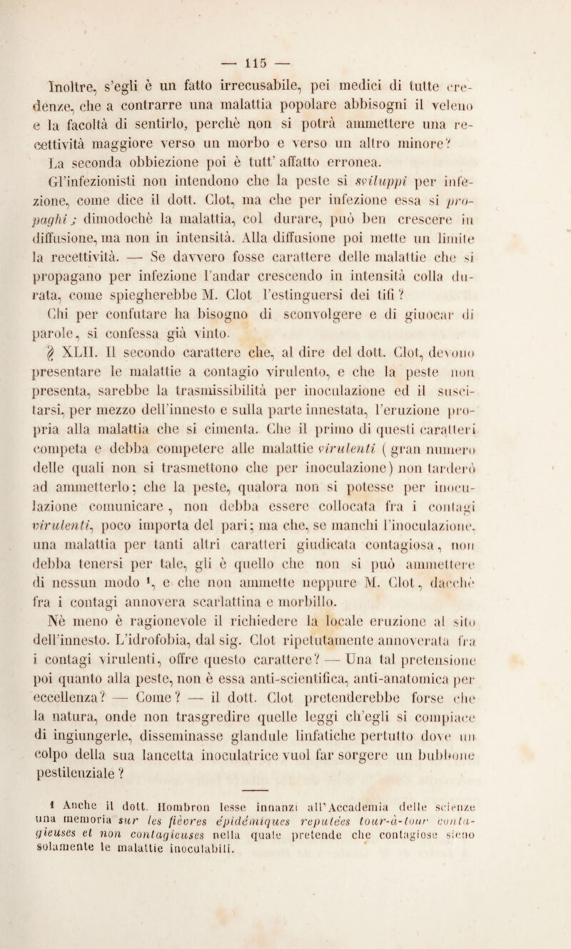 Inoltre, s’egli è un fatto irreciisal)ile, pei medici di tutte denze, die a contrarre una malattia popolare abbisogni il veleno e la facoltà di sentirlo, perchè non si potrà ammettere una re¬ cettività maggiore verso un morbo e verso un altro minore? La seconda obbiezione poi è tutt’ affatto erronea. Gl’infezionisti non intendono che la peste si sviluppi ])er infe¬ zione, come dice il doti. CloL ma che per infezione essa si pru- piujhi j dimodoché la malattia, col durare, può ben crescere iit 4liffnsione, ma non in intensità. Alla dilTnsione j)OÌ mette un limite la recettività. — Se davvero fosse carattere delle malattie clu' si propagano per infezione l’andar crescendo in intensità colla du¬ rala, come spiegherebbe M. Clot l’estinguersi dei tifi ? (dii per confutare ha bisogno di sconvolgere e di giiiocar di parole, si confessa già vinto. ^ XLII. Il secondo carattere che, al dire del doti. Cdot, dexoiio })reseiìtare le malattie a contagio virulento, e che la peste non presenta, sarebbe la trasmissibilità per inoculazione ed il snsci- tarsh per mezzo deirinnesto e sulla ])arte innestala, reruzione pro¬ pria alla malattia che si cimenta. Che il primo di (piesti caratteri competa e debba competere alle malattie vindenti ( gi'an numero delle quali non si trasmellono che i)er inoculazione) non taialerò ad ammetterlo: che la peste, (pialora non si potesse {ler inocu¬ lazione comunicare , non debba essere collocata fra i ct)ntagi virulenti^ poco importa del ])ari: ma che, se manchi rinocnlazionc. una malattia per tanti altri caratteri giudicala contagiosa, non debba tenersi per tale, gli è ({nello che non si puf) ammelt(‘rc di nessun modo >, e che non animelle ne{){)nre M. Clot, dacché fra i contagi annovera scarlattina e morbillo. Nè meno è ragionevole il richiedere la locale eruzione al silo dell’innesto. L’idrofobia, dal sig. (dlot ripetutamente annovei*ata fra i contagi \irulenli, offre (pieslo carattere? — Una tal pretensione poi ({uanlo alla peste, non è essa anli-scienlifica, anli-anatumica per eccellenza? — Come? — il doli. Clot {iretenderebbe forse cln‘ la natura, onde non trasgredire ({nelle leggi ch’egli si com{)ia(*c di ingiungerle, disseminasse glandule linfatiche perlutlo d()\c un colpo delia sua lancetta inoculalrice vuoi far sorgere un bubbone pestilenziale ? 1 Anche il doli. Ilonibron lesse innanzi una memoria S4r Ica (ièores epidcniiquea gieuaes el non contaqicuses nella (juale p solamente le malallie inoculahili. airAccademia delle sioViize rcpulécs toar-à-tour conla- retcnde che conlaiiiose sieno <