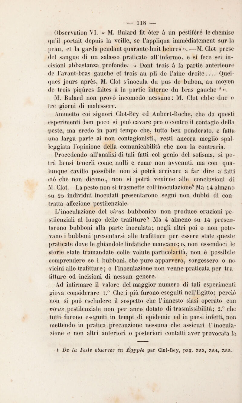 Observation VI. M. Bulard fit óter à un pestifere le cheiiiise quii portait depuis la velile, se Fappliqua immédiatement sur la ])eaii, et la garda pendant quarante hiiit heiires •—M. dot prese del sangue di un salasso praticato alFinfermo, e si fece sei in¬ cisioni abbastanza profonde. Dont trois à la partie antérieure de Favant-bras gauche et trois au pii de Faìne droite_Quel- <|ues jours après, M. Clot s Inocula du pus de bubon, au moyen de trois piqùres faites à la partie interne dii bras gauche ^ M. Bulard non provò incomodo nessuno: M. Clot ebbe due o tre giorni di malessere. Ammetto coi signori Glot-Bey ed Aubert-Roche, che da questi esperimenti ben poco si può cavare prò o contro il contagio della peste, ma credo in pari tempo che, tutto ben ponderato, e fatta una larga parte ai non contagionisti, resti ancora meglio spal¬ leggiata Fopinione della comunicabilità che non la contraria. Procedendo alFanalisi di tali fatti col genio del sofisma, si po¬ trà bensì tenerli come, nulli e come noii avvenuti, ma con qua¬ lunque cavillo possibile non si potrà arrivare a far dire a’ fatti dò che non dicono, non si potrà venirne alle conclusioni di M. Clot.—La peste non si trasmette colFinoculazione? Ma 14 almeno su 25 individui inoculati presentarono segni non dubbi di con¬ tratta affezione pestilenziale. L’inoculazione del virus bubbonico non produce eruzioni pe¬ stilenziali al luogo delle trafitture? Ma 4 almeno su 14 presen¬ tarono bubboni alla parte inoculata; negli altri poi o non pote¬ vano i bubboni presentarsi alle trafitture per essere state queste praticate dove le ghiandole linfatiche mancano; o, non essendoci le storie state tramandate colle volute particolarità, non è possibile comprendere se i bubboni, che pure apparvero, sorgessero o no vicini alle trafitture; o Finoculazione non venne praticata per tra¬ fitture od incisioni di nessun genere. Ad infirmare il valore del maggior numero di tali esperimenti giova considerare 1.® Che i più furono eseguiti nell’Egitto; perciò non si può escludere il sospetto che l’innesto siasi operato con w’rus pestilenziale non per anco dotato di trasmissibilità; 2.° che lutti furono eseguiti in tempi di epidemie ed in paesi infetti, non (uettendo in pratica precauzione nessuna che assicuri F inocula¬ zione e non altri anteriori o posteriori contatti aver provocata la ► i De la Peste observee en Egypte par Clol-Bey, pag. 5o3, 5S4, 333.