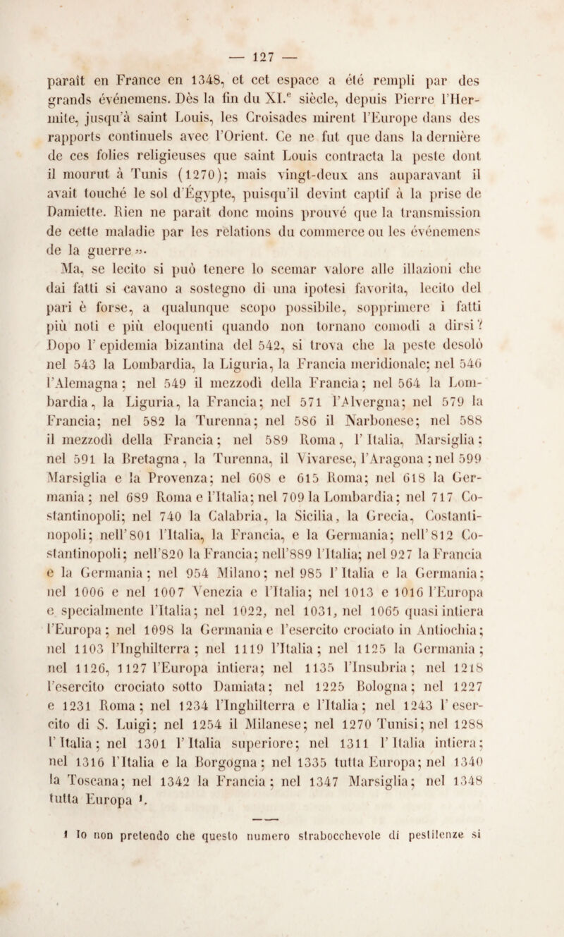 parai! eii France en 1348, et cet espace a étó reinpli par des graiuls événemens. Dès la fin dii XI.® siede, depuis Pierre 11 ter¬ mite, jnsqifà saiiit Louis, les Groisades mireiit PPairope dans des rapports continuels avec POrient. Ce ne fnt qne dans la dernière de ces folies religienses qne saint Louis eontracta la peste doni il monrnt à Timis ( 1270); mais \ingt-deux ans auparavant il avait (onclié le sol d'Égypte, pnisqu’il devint capti! à la jirise de Damiette. Rien ne jìarait donc moins pronvé qne la transmission de celle maladie jiar les relations dii commerce oii les événemens de la guerre «• Ma, se lecito si può tenere lo scemar valore alle illa/ioni che dai fatti si cavano a sostegno di una iiiotesi favorita, lecito del pari è forse, a qualunque scopo possibile, sopprimere i fatti più noti e più eloijuenti ijiiando non tornano comodi a dirsi V Dopo r epidemia bizantina del 542, si trova che la peste desolò nel 543 la Lombardia, la Liguria, la Francia meridionale; nel 54(i rAleniagna ; nel 549 il mezzodi della l’rancia; nel 564 la Lom¬ bardia, la Liguria, la Francia; nel 571 l’j^lvergna; nel 579 la Francia; nel 582 la Tnrenna; nel 586 il Narbonese; nel 588 il mezzodì della Francia; nel 589 Roma, l’Italia, Marsiglia; nel 591 la Bretagna, la Fnrenna, il Vivarese, l’Aragona ; nel 599 Marsiglia e la Provenza; nel 608 e 615 Roma; nel 618 la Ger¬ mania; nel 689 Roma e lltalia; nel 709 la Londiardia; nel 717 Co¬ stantinopoli; nel 740 la Calabria, la Sicilia, la Grecia, (iostanti- nopoli; nell’801 l’Italia, la Francia, e la Germania; nell’812 Co¬ stantinopoli; neir820 la Francia; nell’889 Pltalia; nel 927 la Francia e la Germania; nel 954 Milano; nel 985 l’Italia e la Germania; nel 1006 e nel 1007 Venezia e l’Italia; nel 1013 e 1016 l’Fiiropa e sjieciahnente l’Italia; nel 1022, nel 1031, nel 1065 quasi intiera l’Europa; nel 1098 la Germania e l’esercito crocialo in Antiochia; nel 1103 l’Inghilterra; nel 1119 l’Italia; nel 1125 la Germania; nel 1126, 1 127 l’Europa intiera; nel 1135 l’Insubria ; nel 12i8 l’esercito crociato sotto Dainiata; nel 1225 Bologna; nel 1227 e 1231 Roma; nel 1234 l’Inghilterra e l’Italia; nel 1243 F eser¬ cito di S. Luigi; nel 1254 il Milanese; nel 1270 Tunisi; nel 1288 l’Italia ; nel 1301 l’Italia superiore; nel 1311 l’Italia intiera; nel 1316 l’Italia e la Borgogna; nel 1335 tutta Europa; nel 1340 la Toscana; nel 1342 la Francia; nel 1347 Marsiglia; nel 1348 tutta Europa L * Io non pretendo che questo numero strabocchevole di pestilenze si