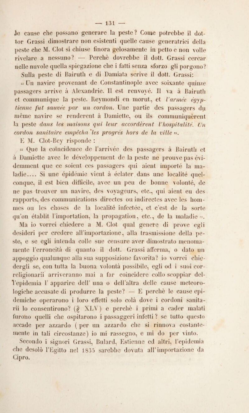 3o cause che possano generare la peste ? Come potrebbe il dot- ter Grassi dimostrare non esistenti (pielle cause generatrici della peste che M. Clot si chiuse finora gelosamente in petto e non volle rivelare a nessuno? — Perchè dovrebbe il dott. Grassi cercar nelle nuvole quella spiegazione che i fatti senza sforzo gli porgono? Sulla peste di Bairutli e di Dannata scrive il doti. Grassi: c.' Un navire provenant de Constant inopie avec soixante quiiize passagers arrive à Alexandrie. Il est renvoyé. II va à Bairutli et communique la peste. Reymondi en inorut, et Varnuk ègyp- tienm fut sauvee par un cordon. Une partie des passagers du mème navire se renderent à Damiette, ou ils conimuniquèrent la peste dans les )naiso?is qui leur accordèrent Vhospitalité. Un cordon sanitaire enipécìia'les progrés hors de la ville». E ]\I. Clot-Bcy risponde : « Que la coHicidence de Parrivéo des jiassagers à Bairutli et à Damiette avec le développement de la peste ne jirouve pas é\i- denmient que ce soient ces passagers qui aient inqiorté la ma- ladie_ Si une épidémie vieni à éclater dans une localité quel- conque, il est bien difficile, avec un peu de bornie volonté, de ne pas trouver un navire, des voyageurs, ctc., qui aient eu des raiiports, des Communications directes ou indirectes avec les hom- mes ou les choses de la localité infectée, et c’est de la sorte (ju’on établit rimporlation, la projiagation, eie., de la maladie Ma io vorrei chiedere a M. Clot ({ual genere di prove egli <lesideri per credere all’importazione, alla trasmissione della pe¬ ste, e se egli intenda colle sue censure aver dimostralo menoma¬ mente l’erroneità di quanto il doli. (D*assi afferma, o dato un atipoggio qualumpie alla sua supposizione favorita? io vorrei chie¬ dergli se, con tutta la buona volontà possibile, egli od i suoi cor- religionarii arriveranno mai a far coincidere collo S(‘opj>iar del- Vepidemia 1’ apparire dell’ una o deU’allra delle cause meteoro¬ logiche accusate di produrre la peste? — E perchè le cause C])i- demiche operarono i loro effetti solo colà dove i cordoni sanila- rii lo consentirono? (§ XLV ) e perchè i primi a cader malati furono quelli che ospitarono i passaggeri infetti ? se tutto ipiesto accade per azzardo ( per un azzardo che si rinnova costantiì- mente in tali circostanze) io mi rassegno, e mi do per vinto. Secondo i signori Grassi, Bulard, Estienne ed altri, l’e[)idemia che desolò l’Egitto nel 1835 sarebbe dovuta all’importazione da Cipro. ,