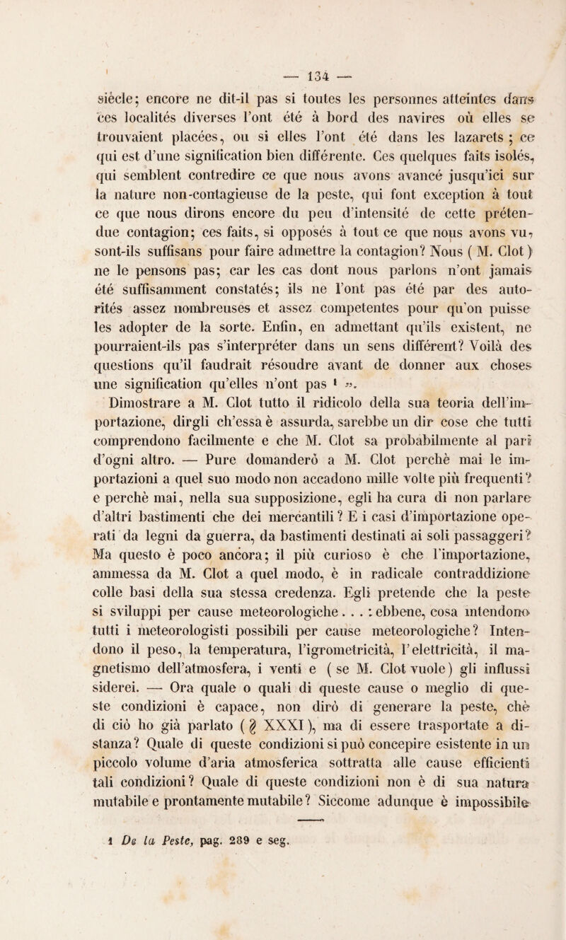 I siècle; encore ne dit-il pas si toutes les personnes atteiiites dan«5 ces localités diverses Font été à bord des nayires où elles se trouvaient placées, ou si elles Font été dans les lazarets ; ce (pii est d’une signilìcation bìen différente. Ces quelqiies faits isolés, qui semblent contredire ce que noiis avons avancé jiisqu’ici sur la nature non-contagieuse de la peste, qui font exception à tout ce que nous dirons encore du peu d’intensité de cette préten- due contagion; ces faits, si opposés à tout ce que nous avons vu? sont-ils suffisans pour faire admettre la contagion? Nous ( M. Clot ) ne le pensons pas; car les cas dont nous parlons n’ont jamais été suffìsamment constatés; ils ne Font pas été par des auto- rités assez nonibreuses et assez competentes pour qu’on puisse les adopter de la sorte. Enfin, en admettant qiFils existent, ne pourraient-ils pas s’interpréter dans un sens différent? Voilà des questions qu’il faudrait résoudre avant de donner aux clioses line signification qu’elles n’ont pas * Dimostrare a M. Clot tutto il ridicolo della sua teoria delFiiU” portazione, dirgli ch’essa è assurda, sarebbe un dir cose che tutti comprendono facilmente e che M. Clot sa probabilmente al pari d’ogni altro. — Pure domanderò a M. Clot perchè mai le im¬ portazioni a quel suo modo non accadono mille volte più frequenti ? e perchè mai, nella sua supposizione, egli ha cura di non parlare d’altri bastimenti che dei mercantili ? E i casi d’importazione ope¬ rati da legni da guerra, da bastimenti destinati ai soli passaggeri? Ma questo è poco ancora; il più curioso è che Fimportazione, ammessa da M. Clot a quel modo, è in radicale contraddizione colle basi della sua stessa credenza. Egli pretende che la peste si sviluppi per cause meteorologiche... : ebbene, cosa intendono tutti i meteorologisti possibili per cause meteorologiche? Inten¬ dono il peso, la temperatura, Figrometricità, l’elettricità, il ma¬ gnetismo dell’atmosfera, i venti e ( se M. Clot vuole ) gli influssi siderei. —• Ora quale o quali di queste cause o meglio di que¬ ste condizioni è capace, non dirò di generare la peste, che di ciò ho già parlato ( g XXXI ), ma di essere trasportate a di¬ stanza? Quale di queste condizioni si può concepire esistente in un piccolo volume d’aria atmosferica sottratta alle cause efficienti tali condizioni? Quale di queste condizioni non è di sua natura mutabile e prontamente mutabile ? Siccome adunque è impossibile 3 Ds la Pes.te, pag. 289 e seg.