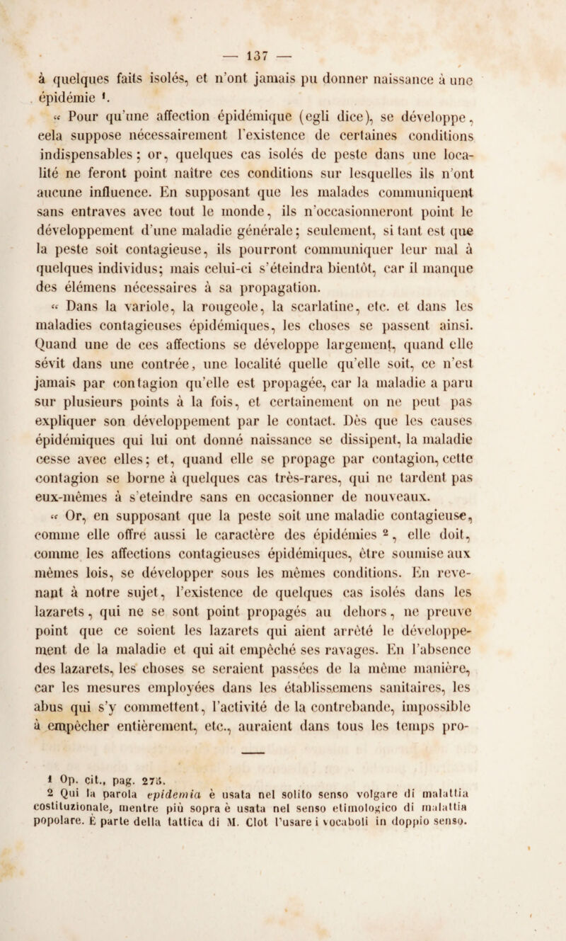 à quelques faits isolés, et n’ont jamais pu donner naissance à ime épidémie *. « Pouf qu’iine affection épidéniiipie (egli dice), se développe, cela suppose nécessaireiiient Texistence de certaines eonditions indispensables ; or, quelques cas isolés de peste dans ime loca- lité ne feront point naitre ces eonditions sur lesquelles ils n’ont aucune influence. En supposant que les malades communiquent sans entraves avec tout le monde, ils n’occasionneronl point le développement d’ime inaladie générale ; seulement, si tant est (pie la peste soit contagieuse, ils pourront comniuniquer leur mal à quelques individus; mais celui-ci s’éteindra bientòt, car il manijue des élémens nécessaires à sa propagation. « Dans la variole, la rougeole, la scarlatine, etc. et dans les maladies contagieuses épidémiques, les clioses se passent ainsi. Quand une de ces affections se développe largemeiH, ipiand elle sévit dans une contrée, une localité quelle qu’elle soit, ce n’est jamais par c.ontagion qu’elle est propagée, car la inaladie a pani sur plusieurs points à la fois, et certainement on ne [leut pas expliquer son développement par le contact. Dès que les causes épidémiques qui lui ont donne naissance se dissipent, la inaladie cesse avec elles; et, quand elle se propage par contagion, cette contagion se borne à quelques cas très-rares, qui ne tardent pas eux-mémes à s’eteindre sans en occasionner de nouveaux. Or, en supposant que la peste soit une inaladie contagieuse, cornine elle offre aussi le caractère des épidémies ^ ^ elle doit, cornine les affections contagieuses épidémiipies, ótre soumise aux mèmes lois, se développer sous les mèiiies eonditions. En reve¬ nant à notre sujet, l’existence de quelques cas isolés dans les lazarets, qui ne se sont point propagés au deliors, ne preuve point que ce soient les lazarets qui aient arrèté le développe- nient de la inaladie et qui ait empèclié ses ravages. En l’absencc des lazarets, les clioses se seraient passées de la mème manière, car les mesures employées dans les établisaemens sanitaires, les abus qui s’y cominettent, l’activité de la contrebandi;, impossible à envpèclier entièrement, etc., auraient dans tous les tenips pro- 1 Op. Cil., pag. 27o. 2 Qui la parola epidemia e usata nel solilo senso volgare di malattia costituzionale, mentre più sopra è usata nel senso etimologico di malattia popolare. È parte della tattica di M. Clol Tusare i vocaboli in doppio senso.