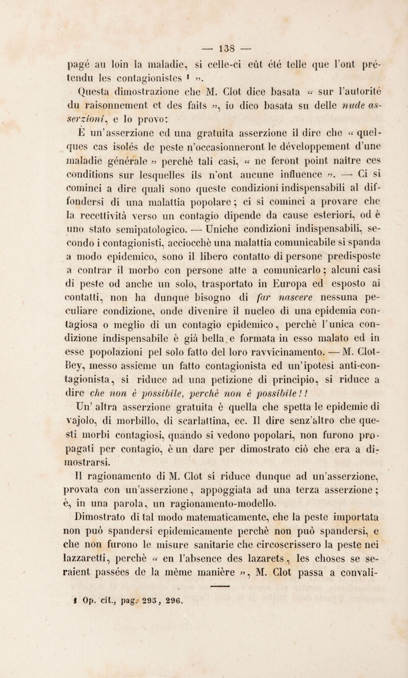 page aii loin la maladie, si celle-ci eùt été Ielle qiie Tont pré* tenda les contagionistes * Questa dimostrazione che M. Clot dice basata sur Tautorité du raisonnement et des faits io dico basata su delle nucU as¬ serzioni^ e lo provo: E un'asserzione ed una gratuita asserzione il dire che « quel- ques cas isolés de peste n’occasionneront le développement d’ime maladie générale perchè tali casi, « ne feront point naitre ces conditions sur lesquelles ils n’ont aucune influence —■ Ci si cominci a dire quali sono queste condizioni indispensabili al diE fondersi di una malattia popolare ; ci si comìnci a provare che la recettività verso un contagio dipende da cause esteriori, od è uno stato semipatologico. — Uniche condizioni indispensabili, se¬ condo i contagionisti, acciocché una malattia comunicabile si spanda a modo epidemico, sono il libero contatto' di persone predisposte a centrar il morbo con persone atte a comunicarlo ; alcuni casi di peste od anche un solo, trasportato in Europa ed esposto ai contatti, non ha dunque bisogno di far nascere nessuna pe¬ culiare condizione, onde divenire il nucleo di una epidemia con¬ tagiosa 0 meglio di un contagio epidemico, perchè runica con¬ dizione indispensabile è già bella,e formata in esso malato ed in esse popolazioni pel solo fatto del loro ravvicinamento. — M. Clot- Bey, messo assieme un fatto contagionista ed un’ipotesi anti-con- tagionista, si riduce ad una petizione di principio, si riduce a dire che non è possibile, perchè non è possibile ! ! Un’ altra asserzione gratuita è quella che spetta le epidemie di vajolo, di morbillo, di scarlattina, ec. Il dire senz’altro che que¬ sti morbi contagiosi, quando si vedono popolari, non furono prò - pagati per contagio, è un dare per dimostrato ciò che era a dir mostrarsi. Il ragionamento di M. Clot si riduce dunque ad un’asserzione, provata con un’asserzione, appoggiata ad una terza asserzione ; è, in una parola, un ragionamento-modello. Dimostrato di tal modo matematicamente, che la peste importata non può spandersi epidemicamente perchè non può spandersi, e che non furono le misure sanitarie che circoscrissero la peste nei lazzaretti, perchè en l’absence des lazarets, les choses se se- raient passées de la mènie manière M. Clot passa a convali-