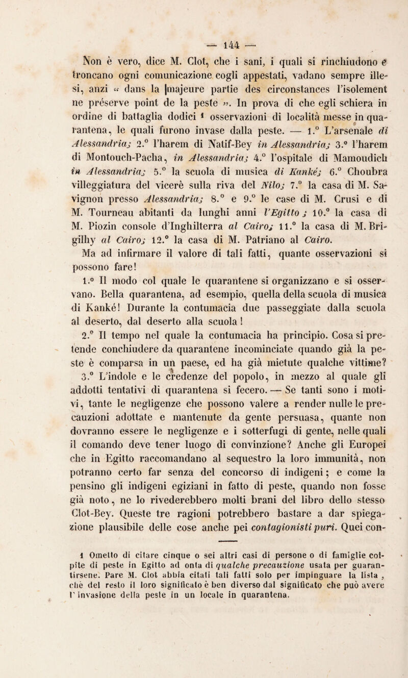 Non è vero, dice M. Clot, che i sani, i quali si rinchiudono e troncano ogni comunicazione cogli appestati, vadano sempre ille¬ si, anzi « dans la |majeure partie des circonstances l’isolement ne préserve point de la peste In prova di che egli schiera in ordine di battaglia dodici * osservazioni di località messe in qua¬ rantena, le quali furono invase dalla peste. — l.° L’arsenale di Alessandriaj 2.® l’harem di Natif-Bey in Alessandriaj 3.® l’harem di Montouch-Pacha, in Alessandriaj 4.“ l’ospitale di Mamoudicli in Alessandriaj 5.° la scuola di musica di Kankéj 6.° Choubra villeggiatura del viceré sulla riva del Mloj 7,° la casa di M. Sa- vignon presso Alessandriaj 8.*^ e 9.*^ le case di M. Crusi e di M. Tourneau abitanti da lunghi anni VEgitto j 10.® la casa di M. Piozin console d’Inghilterra al Cairoj 11.® la casa di M. Bri- gilhy al Cairoj 12.® la casa di M. Patriano al Cairo. Ma ad infirmare il valore di tali fatti, quante osservazioni si possono fare! 1. ° Il modo col quale le quarantene si organizzano e si osser¬ vano. Bella quarantena, ad esempio, quella della scuola di musica di Kankél Durante la contumacia due passeggiate dalla scuola al deserto, dal deserto alla scuola ! 2. ® Il tempo nel quale la contumacia ha principio. Cosa si pre¬ tende conchiudere da quarantene incominciate quando già la pe¬ ste è comparsa in un paese, ed ha già mietute qualche vittime? 3. ® L’indole e le credenze del popolo, in mezzo al quale gli addotti tentativi di quarantena si fecero. — Se tanti sono i moti¬ vi, tante le negligenze che possono valere a render nulle le pre¬ cauzioni adottate e mantenute da gente persuasa, quante non dovranno essere le negligenze e i sotterfugi di gente, nelle quali il comando deve tener luogo di convinzione? Anche gli Europei che in Egitto raccomandano al sequestro la loro immunità, non potranno certo far senza del concorso di indigeni ; e come la pensino gli indigeni egiziani in fatto di peste, quando non fosse già noto, ne lo rivederebbero molti brani del libro dello stesso Clot-Bey. Queste tre ragioni potrebbero bastare a dar spiega¬ zione plausibile delle cose anche contagionistipuri. Quei con- 1 Oinello di citare cinque o sei altri casi di persone o di famiglie col¬ pite di peste in Egitto ad onta di qualche precauzione usata per guaran- lirsene. Pare M. Clot abbia citati tali fatti solo per impinguare la lista , cliè del resto il loro significato è ben diverso dal significato che può avere r invasione della peste in un locale in quarantena.