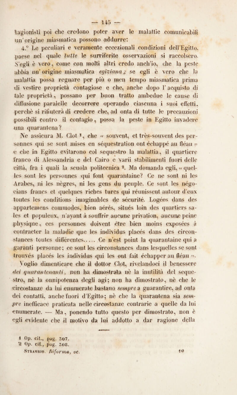 ^aglonìstì poi che credono poter aver le malattìe comunicabili un’origine miasmatica possono addurre: 4.® Le peculiari e veramente eccezionali condizioni deH’Egitlo. paese nel quale tutte le surriferite osservazioni sì raccolsero. S’egli è vero, come con molti altri credo anch’io, che la peste abbia un’origine miasmatica egizianas se egli è vero che la malattia possa regnare per più o men tempo miasmatica prima di vestire proprietà contagiose e che, anche dopo 1’ acquisto di tale proprietà, possano per buon tratto ambedire le cause di diffusione paralelle decorrere operando ciascuna i suoi effetti, perchè si rifiuterà di credere che, ad onta di tutte le precauzioni possibili contro il contagio, jxissa la peste in f^gitto invadere una quarantena? PSe assicura M. Clotche soiivent, et très-souvent des pcr- sonnes qui se sont mises en séquestration ont écbapjié au fléaii e che in Egitto evitarono col sequestro la malattia, il ([uartierc franco di Alessandria e del Cairo e varìi stabilimenti fuori delle città, fra i quali la scuola politecnica Ma domanda egli, « quel- les sont les personnes <[ui font quarantaine? Caì ne soni ni les Arabes, ni les nègres, ni les gens du peuple. Ce sont les négo- cians francs et (|uel(jues riches turcs qui réunissent autour d’eux toutes les conditions iniaginables de sécurité. Logéos dans des appartemens coiumodes, bien aérés, sitiics loin des (|uarliers sa- les et populeux, n’ayant à souffrir aucune jirivation, aucune peinc pb} si(jue, CCS personnes doivent ètre bien moins exjKisées à contracter la maladie (pie les individus places dans des cìrcon- stances toutes différentes. Ce n’est point la quarantaine qui a garanti personne; ce sont les circonstances dans lesquelles se soni trouvés placés les imlividus qui les ont fait échapper au fléau-j. \ oglio dimenticare che il dottor (dot, rivelandoci il benessere dei guarautenanti, non lui dinwistrata nè la inutilità del seque¬ stro, nè la onnipotenza degli agi; non ha dimostrato, nè che le circostanze da lui enumerate bastano sempre a guarantire, ad onta dei contattL anche fuori d’Egitto; nè che la quarantena sia sem¬ pre inefficace praticata nelle circostanze contrarie a quelle da lui 'enumerate. — Ma, ponendo tutto questo i)er dimostrato, non è egli evidente che il motivo da lui addotto a dar ragione della 1 Op. cil., pag. 307. 2 Op. cit,, pag. 308. hStrambio. lìiformu, ec. 'J'®