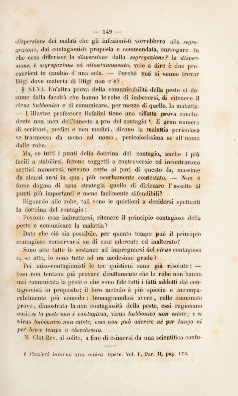 dispersione <lei malati che gli infezionisli vorrebbero alla segre- fjazioìie^ (lai contagionisti proposta e commendata, surrogare. In che cosa differisce la dispersione dalla segregazione? la disper¬ sione^ è segregazione ed allontanamento^ vale a dire è due pre¬ cauzioni in cambio d’una sola. ■— Perche mai si vonno trovar liligi dove materia di litigi non c’è? g XLVI. Un^altra prova della comunicabilità della peste si de¬ sume dalla facoltà che hanno le robe di imbeversi, di ritenere il (pirus bubbonico e di comunicare, per mezzo di quello, la malattia. — I/illustre professore BufaUrii tiene una siffatta prova conclu¬ dente non nien deirinnesto a prò del contagio *. E gran numero di scrittori, medici e non medici, dicono la malattia pericolosa se trasmessa da uomo ad uomo, pericolosissima se all’uomo dalle robe. Ma, se tutti i punti della dottrina del contagio, anche i più facili a stabilirsi, furono soggetti a controversie ed incontrarono scettici numerosi, nessuno certo al pari di questo fu, massime •da alcuni anni in qua , più acerbamente contestato. — Non è forse dogma di sana strategia quello di dirizzare l’assalto ai punti più importanti e meno facilmente difendibili? Riguardo alle robe, tali sono le quistioni a decidersi spettanti 3ia dottrina del contagio : Possono esse imbrattarsi, ritenere il principio contagioso della peste e comunicare la malattia? Dato che ciò sia possibile, per quanto tempo può il principio contagioso conservarsi su di esse aderente ed inalterato? Sono atte tutte le sostanze ad impregnarsi del 4pirus contagioso e, se atte, lo sono (ulte ad un medesimo grado ? Pei miso-contagionisti le tre quistioni sono già risolute : — Essi non tentano già provare direttamente che le robe non hanno mai comunicata la peste e che sono fole tutti i fatti addotti dai con- tagioiiisli in proposito; il loro metodo è più spiccio e incompa¬ rabilmente più comodo: Immaginandosi avere, colle esaminate prove, dimostrala la non contagiosità della peste, essi ragionano se la peste non £ contagiosa^ virus bubbonico non esiste j e se virus bubbonico non esiste, esso non può aderire nè per lungo ?iè per breve tempo a checchessia. M. Clot-Bey, al solito, a fine di esimersi da una scientifica confu* fi Peuskri iniorao alla colèra. Opere. Voi. I,