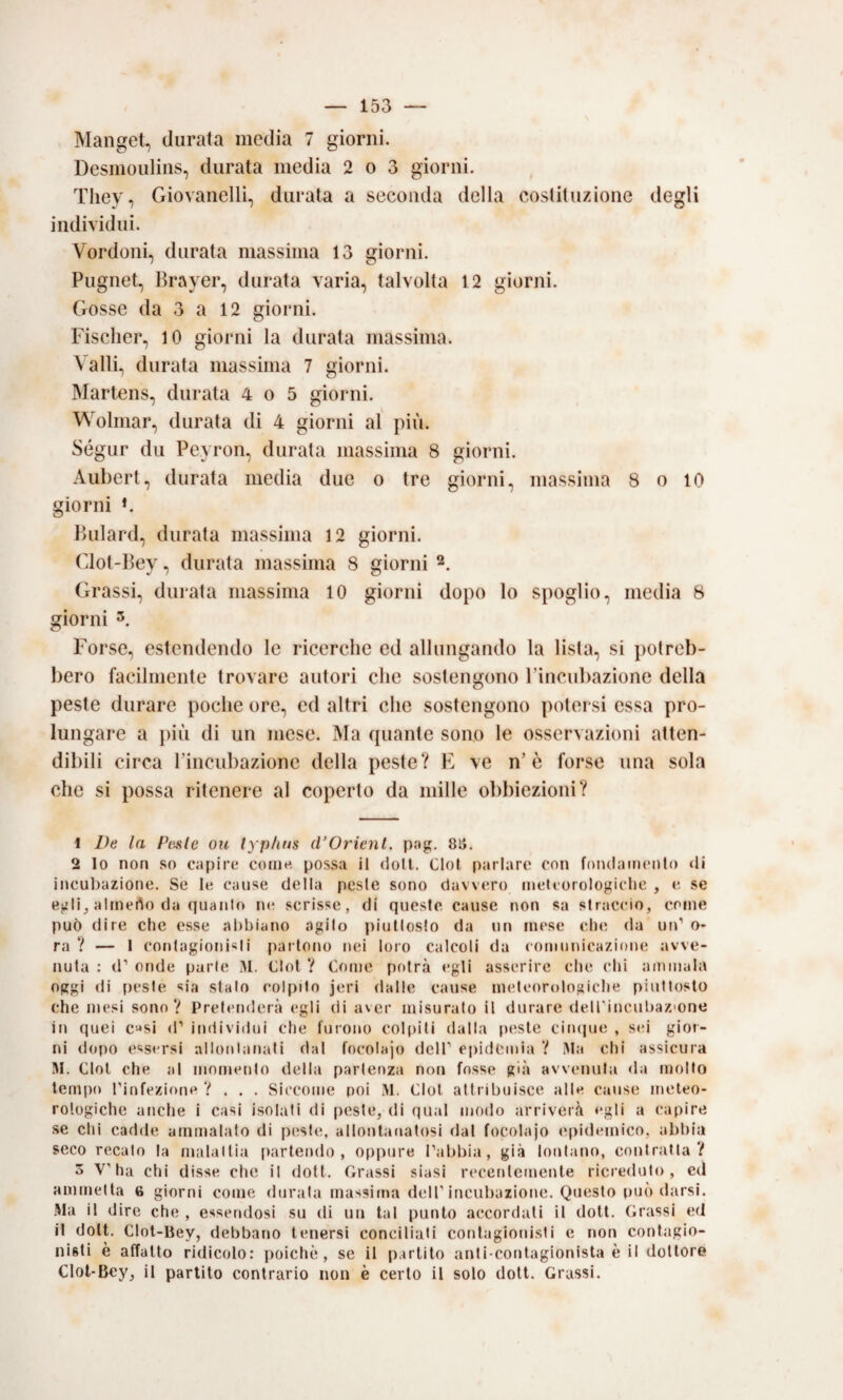 Manget, durata media 7 giorni. Desmoulins, durata media 2 o 3 giorni. Tliey, Giovanelli, durata a seconda della costituzione degli individui. Verdoni, durata massima 13 giorni. Pugnet, Brayer, durata varia, talvolta 12 giorni. Gosse da 3 a 12 giorni. Fischer, 10 giorni la durata massima. Valli, durata massima 7 giorni. Martens, durata 4 o 5 giorni. Wolmar, durata di 4 giorni al più. Ségur du Peyron, durala massima 8 giorni. Aubert, durata media due o tre giorni, massima 8 o lO giorni *. Bulard, durata massima 12 giorni. Clot-Bey, durata massima 8 giorni Grassi, durata massima 10 giorni dopo lo spoglio, media 8 giorni 3. Forse, estendendo le ricerche ed allungando la lista, si potreb¬ bero facilmente trovare autori che sostengono rìncul)azione della peste durare poche ore, ed altri che sostengono potersi essa pro¬ lungare a j)iù di un mese. Ma quante sono le osservazioni atten¬ dibili circa l’incubazione della peste? E ve n’è forse una sola che si possa ritenere al coperto da mille o])biezioni? 1 De la Piisle ou lyp/tus (VOrienl. pag. 8li. 2 lo non so capire come possa il doli. Clol parlare con foiulamcnlo di incul^azione. Se le cause della peste sono davvero meteorologiche , e, se egli^ almerto da quanto ne scrisse, di queste cause non sa straccio, come può dire che esse abbiano agito piuttosto da un mese che da un’ o* ra ? — 1 contagionBti partono nei loro calcoli da comunicazione avve¬ nuta : d’ onde parte Clol V Come potrà egli asserire che chi ammala oggi di peste sia stalo colpito jeri dalle cause meteorologiche piuttosto che mesi sono? Pretenderà egli di aver misuralo il durare deirincubaz'one in quei c^si d’ individui che furono cogliti dalla peste cimpie , sei gior¬ ni dopo essersi allontanati dal focolajo deH’ epidemia ? ÌMa chi assicura HI. Clol che al momento della partenza non fosse già avvenuta <la molto tempo rinfezione ?... Siccome poi .M. Clol attribuisce alle cause meteo¬ rologiche anche i casi isolati di peste, di qual modo arriverà egli a capire .se chi cadde ammalato di peste, allontanatosi dal focolajo epidemico, abbia seco recato la malattia [)artendo , oppure l’abbia, già lontano, contratta? 3 V'ha chi disse che il doti. Grassi siasi recentemente ricreduto, ed ammetta 6 giorni come durala massima dell'incubazione. Questo può darsi. Ma il dire che , essendosi su di un tal punto accordati il doli. Grassi ed il doli. Clot-Bey, debbano tenersi conciliati conlagionisti e non contagio- nisti è affatto ridicolo; poiché, se il partito anti contagionista è il dottore Clot-Bey, il partito contrario non è certo il solo doti. Grassi.