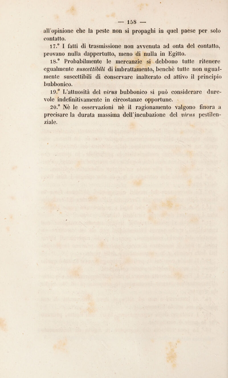 all’opinione che la peste non si propaghi in quel paese per solo contatto. 17. ® I fatti di trasmissione non avvenuta ad onta del contatto, provano nulla dappertutto, meno di nulla in Egitto. 18. ® Probabilmente le mercanzie si debbono tutte ritenere egualmente suscettibili di imbrattamento, benché tutte non ugual¬ mente suscettibili di conservare inalterato ed attivo il principio bubbonico. 19. ® E’attuosità del virus bubbonico si può considerare dure¬ vole indelìnitivamente in circostanze opportune. 20. ® Nè le osservazioni nè il ragionamento valgono finora a precisare la durata massima dell’incubazione del virus pestilen¬ ziale.