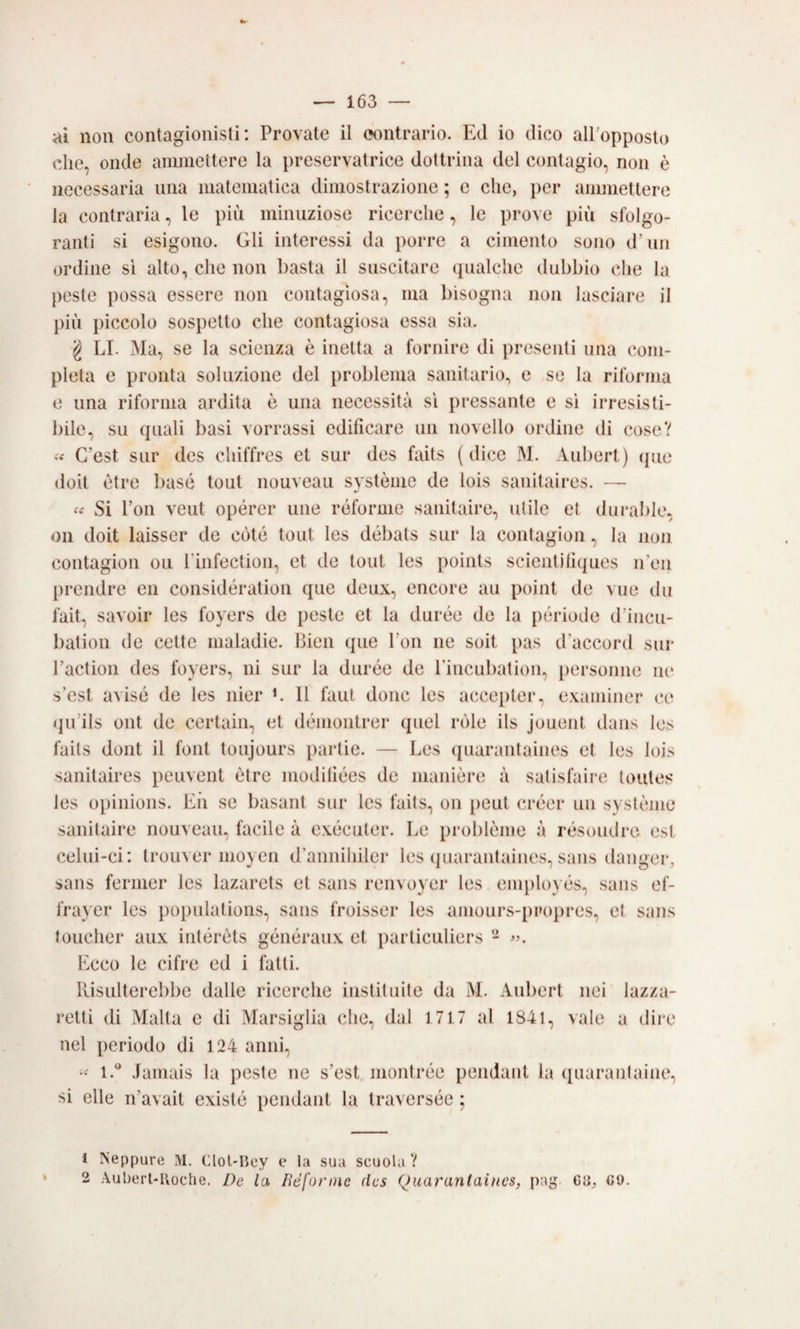 ai non contagionislì : Provate il contrario. Ed io dico all’opposto che, onde ammettere la preservatrice dottrina del contagio, non è necessaria ima matematica dimostrazione ; e che, per ammettere la contraria, le più minuziose ricerche, le prove più sfolgo¬ ranti si esigono. Gli interessi da porre a cimento sono d’un ordine si alto, che non basta il suscitare (jualche dubbio che la peste possa essere non contagiosa, ma bisogna non lasciare il più piccolo sospetto che contagiosa essa sia. g LI. Ma, se la scienza è inetta a fornire di presenti una com¬ pleta e pronta soluzione del problema sanitario, e se la riforma e una riforma ardita è una necessità si pressante e si irresisti¬ bile, su quali basi vorrassi edificare un novello ordine di cose? C’est sur des chiffres et sur des faits (dice M. Aubert) (pie doit ètre base tout nouveau système de lois sanitaires. — Si fon veut opérer ime róforme sanitaire, utile et dm'able, Oli doit laisser de còte tout les débats sur la conlagion, la non (mntagion ou rinfection, et de tout les points scientiliques n’en prendre en considération que deux, encore au point de vue du fait, savoir les foyers de peste et la durée de la période d’incu- bation de celte maladie. Bien que fon ne soit pas d’accord sur Faction des foyers, ni sur la durée de Fincubation, personne m* s’est avisé de les nier L 11 faut dono les acce[)ter, examiner ce qu’ils ont de certain, et démontrer quel ròle ils jouent dans les faits dont il font tonjours partie. — Les ([uarantaines et les lois sanitaires peuvent ètre modhiées de manière; à salisfaire toutes les opinions. Eii se basant sur les faits, on [leut créer un système sanitaire nouveau, facile à exécuter. Le prolilème à résoudre est celui-ci: trouver moyen d’annihiler les (piarantaines, sans danger, sans fermer les lazarets et sans renvoyer les employés, sans ef- frayer les popnlations, sans froisser les amours-propres, et sans toucher aux intérèts généranx et particuliers - Ecco le cifre ed i fatti. Risulterebbe dalle ricerche iiistituite da M. Aubert nei lazza¬ retti di Malta e di Marsiglia che, dal 1717 al 1841, vale a dire nel periodo di 124 anni, 1.** Jamais la peste ne s’est montrée pendant la quarantaine, si elle n’avait existe pendant la traversée ; 1 Neppure xM. Clol-Bey e la sua scuola V 2 Auberl-lloche. De la lìéforinc (Ics Quarantaincs, pag 08;, Gl).