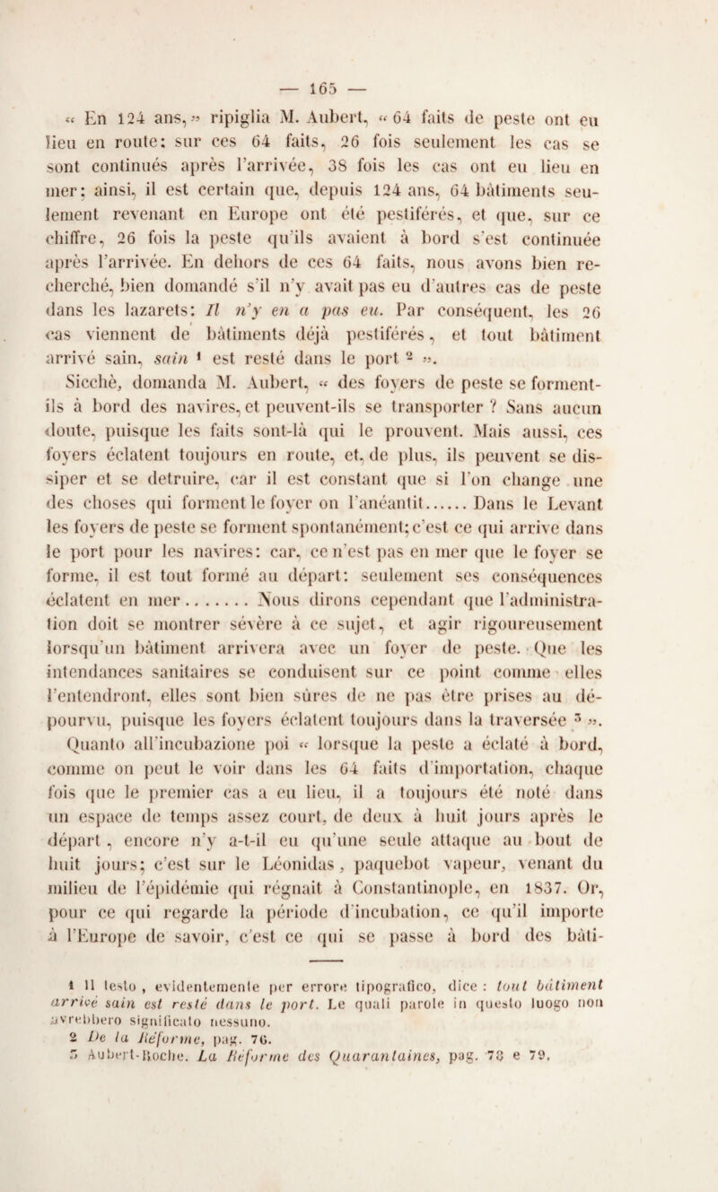 « En 124 ans, ripiglia M. Aubert, ‘^64 faits de peste onl eii lieu eii roiite: sur ces 64 faits, 26 fois seulement les cas se sont continiiés après l’arrivée, 38 fois les cas ont eii lieu en mer; ainsi, il est certain (pie, depuis 124 ans, 64 bàtiuients seu- lemeiU revenant en Europe ont ét(3 pestiférés, et (jue, sur ce chiffre, 26 fois la peste (prils avaient à borei s'est continuée après Tarrivée. En deliors de ces 64 faits, nous avons bien re- cherché, bien domande s'il n’y avait pas eu d’autres cas de peste dans les lazarets: Il n'y en a pas eu. Par conséf[uent, les 26 <*as viennent de bàtiinents déjà pestiférés, et tout bàtiinenl arrivé sain, sain * est resté dans le port - v. Sicché, domanda M. Aubert, « des foyers de peste se forment- ils à bord des navires, et peuvent-ils se transporter ? Sans aucun iloute, puiscpie les faits sont-là (pii le prouvent. Mais aussi, ces foyers éclatent toujours en route, et, de plus, ils peuvent se dis- siper et se detruire, car il est Constant (pie si Pon cliange ime des clioses (pii forment le foyer on l'anéantit.Dans le Levant les foyers de peste se forment spontanénient;c’est ce (pii arrive dans le port polir les navires: car^ ce n'est pas en mer (pie le foyer se forme, il est tout formé au départ; seulement ses conséquences éclatent en mer.Nous dirons cependant (pie Padministra- tion doit se montrer sévère à ce sujet, et agir rigoureusement i()rs(pi'un liàtiment arriverà avec un foyer de peste. ■ Que les intendances sanitaires se conduisent sur ce point cornine > elles Pentendront, elles sont bien sùres de ne pas ótre prises au dé- pourvu, puis(jue les foyers éclatent toujours dans la traversée Quanto alPincubazione jioi lors(pie la pesto a éclaté à bord., comme on peut le voir dans les 64 faits (Pimjiortation, cliaipie fois (pie le premier cas a eu lieiu il a toujours été noté dans un espace do temps assez court, de deux à liiiit jours après le départ, encore n’y a-t-il eu (pi’une seule attaipio au bout de liuit jours; c’est sur le Léonidas, pa([uebot vajiour, venant du milieu de Pépidémio (pii régnait à Constantinople, on 1837, Or, polir ce (pii regarde la période (Pincubation, co (pi’il importo à PPmrope de savoir, c’est ce (pii se })asso à bord des bàti- 1 11 testo , evidentemente [)er errore tipografico, dice : Ioni bdliment arri{>é sain est reste dans le port. Le quali parole in (lucsto luogo non vivrebbero significalo nessuno. 2 De la Jiéforìne, pag. 7G. Aubert-liocbe. La litfonne des Quarantaines, pag. 78 e 79,