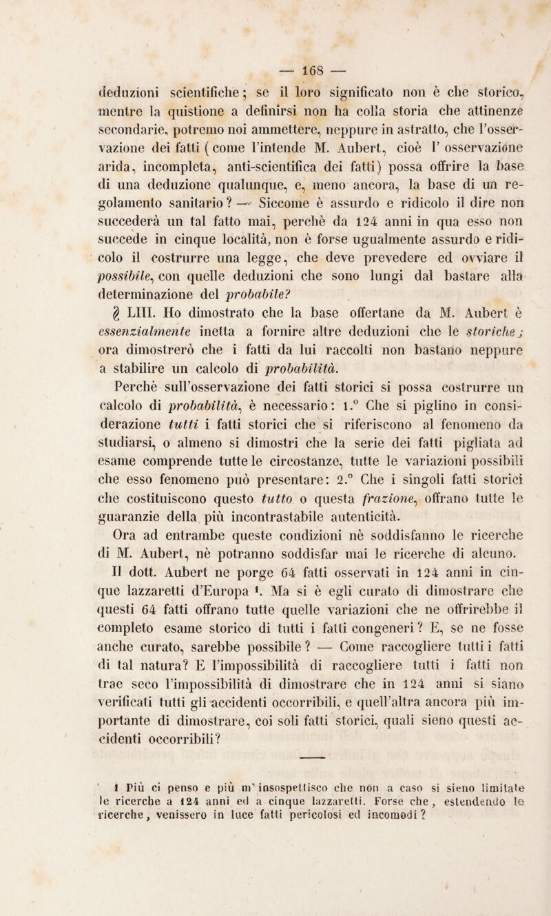 deduzioni scientifiche ; se il loro significato non è che storico, mentre la qiiistione a definirsi non ha colla storia che attinenze secondarie, potremo noi ammettere, neppure in astratto, che l’osser¬ vazione dei fatti ( come l’intende M. Aubert, cioè 1’ osservazione arida, incompleta, anti-scientifica dei fatti) possa offrire la base di una deduzione qualunque, e, meno ancora, la base di un re¬ golamento sanitario ? — Siccome è assurdo e ridicolo il dire non succederà un tal fatto mai, perchè da 124 anni in qua esso non succede in cinque località, non è forse ugualmente assurdo e ridi¬ colo il costrurre una legge, che deve prevedere ed ovviare il possibile^ con quelle deduzioni che sono lungi dal bastare alla determinazione del probabile? § LITI. Ho dimostrato che la base offertane da M. Aubert è essenzialmente inetta a fornire altre deduzioni che le storiche j ora dimostrerò che i fatti da lui raccolti non bastano neppure a stabilire un calcolo di probabilità. Perchè siiH’osservazione dei fatti storici si possa costrurre un calcolo di probabilità., è necessario: 1.® Che si piglino in consi¬ derazione tutti i fatti storici che si riferiscono al fenomeno da studiarsi, o almeno si dimostri che la serie dei fatti pigliata ad esame comprende tutte le circostanze, tutte le variazioni possibili che esso fenomeno può presentare: 2.'’ Che i singoli fatti storici che costituiscono questo tutto o questa frazione., offrano tutte le guaranzie della più incontrastabile autenticità. Ora ad entrambe queste condizioni nè soddisfanno le ricerche di M. Aubert, nè potranno soddisfar mai le ricerche di alcuno. Il dott. Aubert ne porge 64 fatti osservati in 124 anni in cin¬ que lazzaretti d’Europa b Ma si è egli curato di dimostrare che questi 64 fatti offrano tutte quelle variazioni che ne offrirebbe il completo esame storico di tutti i fatti congeneri ? E, se ne fosse anche curato, sarebbe possibile ? — Come raccogliere lutti i fatti di tal natura? E l’impossibilità di raccogliere tutti i fatti non trae seco l’impossibilità di dimostrare che in 124 anni si siano verificati tutti gli accidenti occorribili, e quell’altra ancora più im¬ portante di dimostrare, coi soli fatti storici, quali sieno questi ac¬ cidenti occorribili? ' 1 Più ci penso e più m’insospetlisco che non a caso si sieno limitale le ricerche a 124 anni ed a cinque lazzaretti. Forse che, estendendo le ricerche, venissero in luce fatti pericolosi ed incomodi?