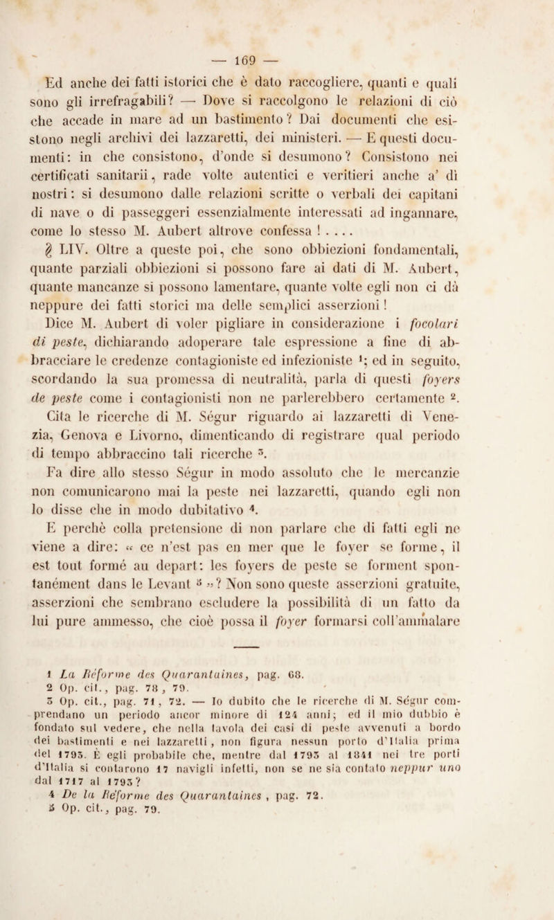 Ed anche dei fatti istorici che è dato raccogliere, (guanti e quali sono gli irrefragabili? —• Dove si raccolgono le relazioni di ciò che accade in mare ad un bastimento ? Dai documenti che esi¬ stono negli archivi dei lazzaretti, dei ministeri. •— E questi docu¬ menti: in che consistono, d’onde si desumono? Consistono nei certificati sanitarii, rade volte autentici e veritieri anche a’ di nostri ; si desumono dalle relazioni scritte o verbali dei capitani (li nave o di passeggeri essenzialmente interessati ad ingannare, come lo stesso M. Aubert altrove confessa ! . ... g LTV. Oltre a queste poi, che sono obbiezioni fondamentali, quante parziali obbiezioni si possono fare ai dati di M. Aubert, quante mancanze si possono lamentare, (piante volte egli non ci dà neppure dei fatti storici ma delle semplici asserzioni ! Dice M. Aubert di voler pigliare in considerazione i focolari dì peste^ dichiarando adoperare tale espressione a fine di ab¬ bracciare le credenze contagioniste ed infezioniste ed in seguito, scordando la sua promessa di neutralità, parla di questi foyers de peste come i contagionisti non ne jiarlerebbero certamente 2. Cita le ricerche di M. St^gur riguardo ai lazzaretti di ^'ene- zia, Genova e Livorno, dimenticando di registrare qual periodo di tempo abbraccino tali ricerche Fa dire allo stesso Ségur in modo assoluto che le mercanzie non comunicarono mai la ]>este nei lazzaretti, quando egli non lo disse che in modo dubitativo b] perchè colla pretensione di non parlare che di fatti egli ne viene a dire: « ce n’est pas en mer (jue le foyer se forme, il est lout forme au depart: les foyers de peste se forment spon- tanément dans le Levant ^ «? Non sono (pieste asserzioni gratuite, asserzioni che sembrano escludere la ])ossibilità di un fatto da lui pure ammesso, che cioè possa il foyer formarsi coiraimnalare 1 La lióforme des Quarantaines, pag. 08. 2 0|). cil., pag, 78 , 70. 5 Op. cil., pag. 71, 72. — Io dubito die le ricerctie di M. Sègur com¬ prendano un periodo ancor minore di 124 anni; ed il mio dubbio è fondato sul vedere, che nella tavola dei casi di peste avvenuti a bordo dei bastimenti e nei lazzaretti, non figura nessun porto d’Italia prima del 1795. È egli probabile die, mentre dal 1793 al 1841 nei tre porli d’Italia si contarono 17 navigli infetti, non se ne sia contalo uno dal 1717 al 1793 ? 4 De la liéforme des Quarantaincs , pag. 72. ^ Op. cit., pag. 79.