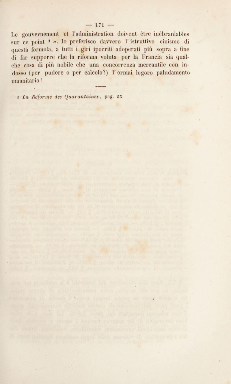 Le gouvernement et Tadministration doivent ètre inébranlables sur ce point * Io preferisco davvero l’istruttivo cinismo di (juesta formola, a tutti i giri ipocriti adoperati più sopra a fine di far supporre che la riforma voluta per la Francia sia qual¬ che cosa di più nobile che una concorrenza mercantile con in¬ dosso (per pudore o per calcolo?) Formai logoro paludamento umanitario !
