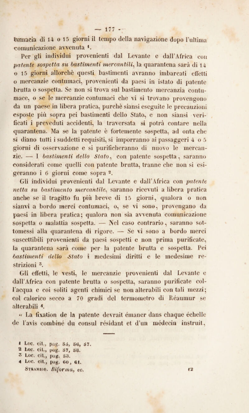 comunicazione avvenuta Per gli individui provenienti dal Levante e dall’Africa con patente sospetta su bastimenti mercantili^ la quarantena sarà di 14 G 15 giorni allorché questi bastimenti avranno imbarcati effetti o mercanzie contumaci, provenienti da paesi in istato di patente brutta 0 sospetta. Se non si trova sul bastimento mercanzia contu¬ mace, 0 se le mercanzie contumaci che vi si trovano provengono da un paese in libera pratica, purché siansi eseguite le precauzioni esposte più sopra pei bastimenti dello Stato, e non siansi veri¬ ficati i preveduti accidenti, la traversata si potrà contare nella quarantena. Ma se la patente é fortemente sospetta, ad onta che si diano tutti i suddetti requisiti, si inqiorranno ai passaggeri 4 o 5 giorni di osservazione e si purificheranno, di nuovo le mercan¬ zie. — I bastimenti dello Slato^ con patente sospetta, saranno considerati come quelli con patente brutta, tranne che non si esi¬ geranno i 6 giorni come sopra Gli individui provenienti dal Levante e dall’Africa con putente netta su bastimento mercantile^ saranno ricevuti a libera pratica anche se il tragitto fu più breve di 15 giorni, qualora o non sianvi a bordo merci contumaci, o, se vi sono, provengano da paesi in libera pratica; qualora non sia avvenuta comunicazione sospetta o malattia sospetta. — Nel caso contrario, saranno sot¬ tomessi alla (juarantena di rigore. — Se vi sono a bordo merci suscettibili provenienti da paesi sospetti e non prima purificate, la quarantena sarà come per la patente brutta e sospetta. Pei bastimenti dello Stato i medesimi diritti e le medesime re¬ strizioni Gli effetti, le vesti, le mercanzie provenienti dal Levante e dall’Africa con patente bruita o sospetta, saranno purificate col¬ l’acqua e coi soliti agenti chimici se non alterabili contali mezzi; col calorico secco a 70 gradi del termometro di Iléaumur se alterabili « La fixation de la patente devrait émaner dans chaque échelle de l’avis combine du consul résidant et d’im médecin instruit, 1 Loc. cit., pag. 5ù, »«, ó7. 2 Loc. cìl., jKàg. S7, sa. ^ Loc. cil., pag. ìiO. 4 Loc. cit., pag. 60, 61. Stranbio. informa, ec*.