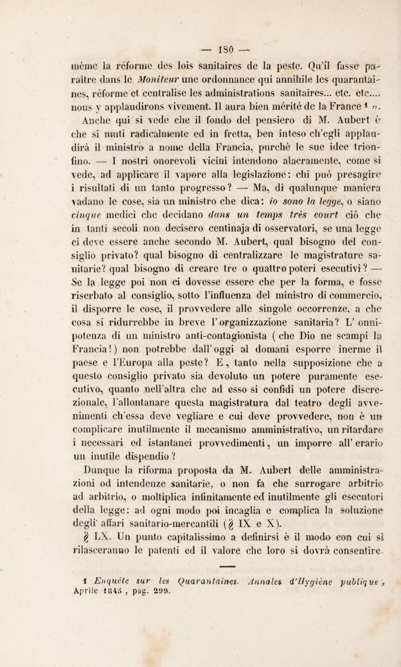 uiéme la réfonne des lois sanitaires de la peste. Quii fasse ps- raìtre dans le Moìiiteur une ordonnance qui annihile les quarantai- nes, réforme et centralise les administrations sanitaires... etc. etc.... iious y applaudirons vivement. Il aura bien mérité de la France * Anche qui si Tede che il fondo del pensiero di M. Aubert è che si muli radicalniente ed in fretta, ben inteso ch’egli applau¬ dirà il ministrò a nome della Francia, purché le sqe idee trion¬ fino. — I nostri onorevoli vicini intendono alacramente, come si vede, ad applicare il vapore alla legislazione: chi può presagire i risultati di un tanto progresso? — Ma, di qualunque maniera vadano le cose, sia un ministro che dica: io sono la legge^ o siano cinque medici che decidano dans un temps très court ciò che in tanti secoli non decisero centinaja di osservatori, se una legge ci deve essere anche secondo M. Aubert, qual bisogno del con¬ siglio privato? qual bisogno di centralizzare le magistrature sa¬ nitarie? qual bisogno di creare tre o quattro poteri esecutivi? — Se la legge poi non ci dovesse essere che per la forma, e fosse riserbato al consiglio, sotto Finfluenza del ministro di commercio, il disporre le cose, il provvedere alle singole occorrenze, a che cosa si ridun^ebbe in breve Forganizzazione sanitaria? L’ onni¬ potenza di un ministro anti-contagionista ( che Dio ne scampi la Francia ! ) non potrebbe dall’ oggi al domani esporre inerme il paese e l’Europa alla peste? E, tanto nella supposizione che a questo consiglio privato sia devoluto un potere puramente ese¬ cutivo, quanto nell’altra che ad esso si confidi un potere discre¬ zionale, Fallontanare questa magistratura dal teatro degli avve¬ nimenti ch’essa deve vegliare e cui deve provvedere, non è un complicare inutilmente il mecanismo amministrativo, un ritardare i necessari ed istantanei provvedimenti, un imporre all’ erario un inutile dispendio ? Dunque la riforma proposta da M, Aubert delle amministra¬ zioni od intendenze sanitarie, o non fa che surrogare arbitrio ad arbitrio, o moltiplica infinitamente ed inutilmente gli esecutori della legge: ad ogni modo poi incaglia e complica la soluzione degli* affari sanitario-mercantili ( g IX e X ). g LX. Un punto capitalissimo a definirsi è il modo con cui ss rilasceranno le patenti ed il valore che loro si dovrà consentire^ ì Eoquéte sur les Quaranlaines. Annales d’Hygìène publique y Aprile 1845 , pag. 299.