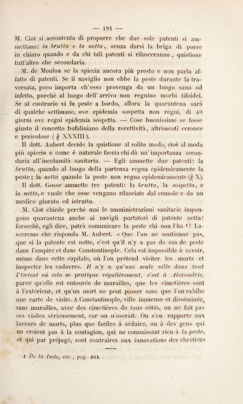 M. Clot sì accontenta di proporre che due sole patenti si ani- nieltano: la brutta e la netta ^ senza darsi la briga dì porre in chiaro quando e da chi tali patenti si rilasceranno , (piistione tutt’altro che secondaria. M. de Mouloii se la spiccia ancora più presto e non parla af¬ fatto di patenti. Se il navìglio non ebbe la peste durante la tra¬ versata, poco importa eh’esso provenga da un luogo sano od infetto, purché al luogo dell’ arrivo non regnino morbi tifoidei. Se al contrario vi fu j)este a bordo, allora la (juarantena sarà di qualche settimane, ove epidemia sospetta non regni, di 40 giorni ove regni epidemìa sospetta. —> Cose buonissime se fosse giusto il concetto bufaliniano della recettività, altrimenti erronee e pericolose ( g XXXIII ). Il doti. Aubert decide la quistione al solito modo, cioè al modo più spiccio e come è naturale faccia chi dà un’ im])ortanza secon- <laria all’incolumità sanitaria. — Egli ammette due patenti: la brutta^ quando al luogo della partenza regna epidemicamente la peste ; la netta quando la peste non regna epidemicamente (g X). 11 dott. ( iosse ammette tre patenti: la brutta^ la sospetta^ e la netta^ e vuole (die esse vengano rilasciate dal console e da un medico giurato ed istrutto. M. Clot chiede percliè mai le amministrazioni sanitarie impon¬ gono quarantena anche ai navigli portatori di patente netta: forsechè, egli dice, potrà comunicare la peste chi non l’ha La- sceremo che risponda >1. Aubert. ()ue l’on ne soutienne pas, <pie si la patente est nette, c’est qu’il n’y a pas de cas de peste dans Tempire et dans Constantinople. Cela est impossible à savoir, inéme dans cette cajiitale, où l’on prétend visìter les morts et inspecter les cadavres. Il n'y a qu'une nenie ville dans lout VOrient où cela se pratique réquUèrenient, c'est à Jlexandrie, parco qu’elle est entourée de murailles, (jue les cimetières soni à l’extérieur, et qu’un mort ne peut passer sans que l’on exhibe line carte de visite. A Constantin(q)le, ville inimense et disséminée., sans murailles, avec des cimetières de tous ctités, on ne fait pas CCS visites sérieusement, car on n’oscrait. On s’eii ratiporte aux iaveurs de morts, plus que faciles à séduire, ou à des gens qui ne croient pas à la contagion, (pii ne connaissant rien à la pestio, nt qui par préjugé, sont contraires aux innovations des (du'étieijs t Da la Pesle, eie., pag.