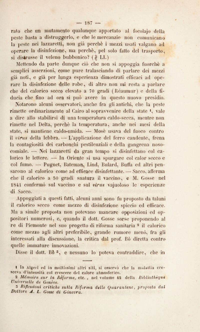 rato che un mutamento qualunque apportato al focolajo della peste basta a distruggerlo, e che le mercanzie non comunicano la peste nei lazzaretti, non già perchè i mezzi usali valgano ad operare la disinfezione, ma perchè, pel solo fatto del trasporto, si disirusse il veleno bubbonico? {§ LI.) Mettendo da parte dunque ciò che non si appoggia fuorché a semplici asserzioni, come pure tralasciando di parlare dei mezzi già noti, e già per lunga esperienza dimostrati efficaci ad ope* rare la disinfezione delle robe, di altro non mi resta a parlare che del calorico secco elevato a 70 gradi { Piéaiimur) e della fi¬ ducia che fino ad ora si può avere in questo nuovo presidio. Notarono alcuni osservatori, anche fra gli antichi, che la peste rimette ordinariamente al Cairo al sopravvenire della state *, vale a dire allo stabilirsi di una temperatura caldo-secca, mentre non rimette nel Delta, perchè la temperatura, anche nei mesi della state, si mantiene caldo-umida. — Mosè usava del fuoco contro il vims della lebbra. — L’applicazione del ferro candente, frena la contagiosità dei carbonchi pestilenziali e della gangrena noso¬ comiale. — Nei lazzaretti da gran tempo si disinfettano col ca¬ lorico le lettere. — In Oriente si usa spurgare col calor secco e col fumo. — Pugnet, Lateman, Limi, Bulard, Buffa ed altri pen¬ sarono al calorico come ad efficace disinfettante. — Sacco, afferma che il calorico a 50 gradi snatura il vaccino, e M. Gosse nel 1841 confermò sul vaccino e sul vajuoloso le esperienze di Sacco. Api)oggiati a questi fatti, alcuni anni sono fu proposto da taluni il calorico secco come mezzo di disinfezione spiccio ed efficace. Ma a simile proposta non potevano mancare ojqìosizioni ed op¬ positori numerosi, e, quando il doli. Gosse sorse ])r()ponendo al re di Piemonte nel suo progetto di riforma sanitaria ^ il calorico come mezzo agli altri preferibile, grande rumore menò, fra gli interessati alla discussione, la critica dal prof. Bò diretta contro quelle immature innovazioni. Disse il dott. Bò e nessuno lo poteva contraddire, che in 1 In Algeri ed in moltissimi altri sili, si osservò che la malattia cre¬ sceva dMnteofiilà col crescere del calore atmosferico. 2 Mémoire sur la Iléforme, eie. , nel volume 42 della Bibliothèqug Uni^erselle de Genève. 3 Riflessioni critiche sulla Riforma delle Quarantene, proposta dal Dottore A. L. Gosse di Ginevra.