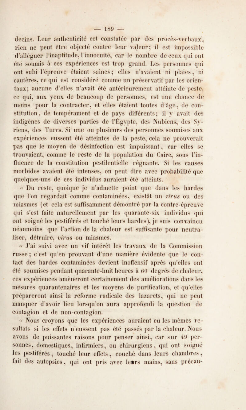 decins. Leiir aiithenticité cet constatée par des procès-verl)aux, rien ne peni ótre objecté contre leiir valeiir; il est impossil)le d’alléguer rinaptitiide, rinnociiité, car le nom])re de ceux qui ont été soiimis à ces expériences est trop grand. Les personnes qui ont subi répreuve étaient saines ; elles n’avaient ni plaies, ni cautères, ce qui est considerò cornine un préservatif par les orien- taux; aucune d’elles n’avait été antérieurement altéinte de peste, ce qui, aux yeiix de lieaucoup de personnes, est ime cliancc de inoins pour la contracter, et elles étaient toutes d’àge, de con- stitution, de tempérainent et de pays différents; il y avait des indigènes de diverses parties de l’Égypte, des Nubìens, des Sy- riens, des Turcs. Si ime ou plusieurs des personnes soumises aux expériences eussent été atteintes de la peste, cela ne prouverait pas que le moyen de désinfection est iinpuissant, car elles se trouvaient, coinine le reste de la population du Caire, sous l’in- fluence de la constitution pestilentielle régnante. Si les causes niorbides avaient été intenses, on peut dire avec probabilité (jue quelques-iins de ces individus auraient été atteints. Du reste, quoique je n’admette point que dans les Iiardes que l’on regardait coniine containinées., existàt un virus ou des niiasnies (et cela est suffisaminent déinontré par la contre-épreiive qui s’est faite naturelleinent par les quarante-six individus (jui ont soigné les pestiférés et touclié leurs hardes), je suis convaincu néaninoins que l’action de la clialeur est suflisante pour neutra- liser, détruire, virus ou niiasines. « J’ai suivi avec un vif intérèt les travaux de la Coinmission russe ; c’est qu’en prouvant d’une manière évidente que le con¬ tact des Iiardes contaminées devient inoffensif après qu’elles ont été soumises pendant quarante-huit lieures à 60 degrés de clialeur, ces expériences amèneront certainenient des améliorations dans les mesures quarantenaires et les nioyens de puritìcation, et qu’elles prépareront ainsi la réfornie radicale des lazarets, qui ne peut manquer d’avoir lieu lorsqu’on aura apjirofondi la (piestion de contagion et de non-contagion. Nous croyons que les expériences auraient eu les niénies re- sultats si les effets n'eussent pas été passés par la clialeur. Nous avons de puissantes raisons pour penser ainsi, car sur 49 per¬ sonnes, domestiques, infirmiers, ou cliirurgiens, qui ont soigné les pestiférés, touclié leur effets, couché dans leurs cliambres, fait des autopsies, (jui ont pris avec leurs mains, sans précau-