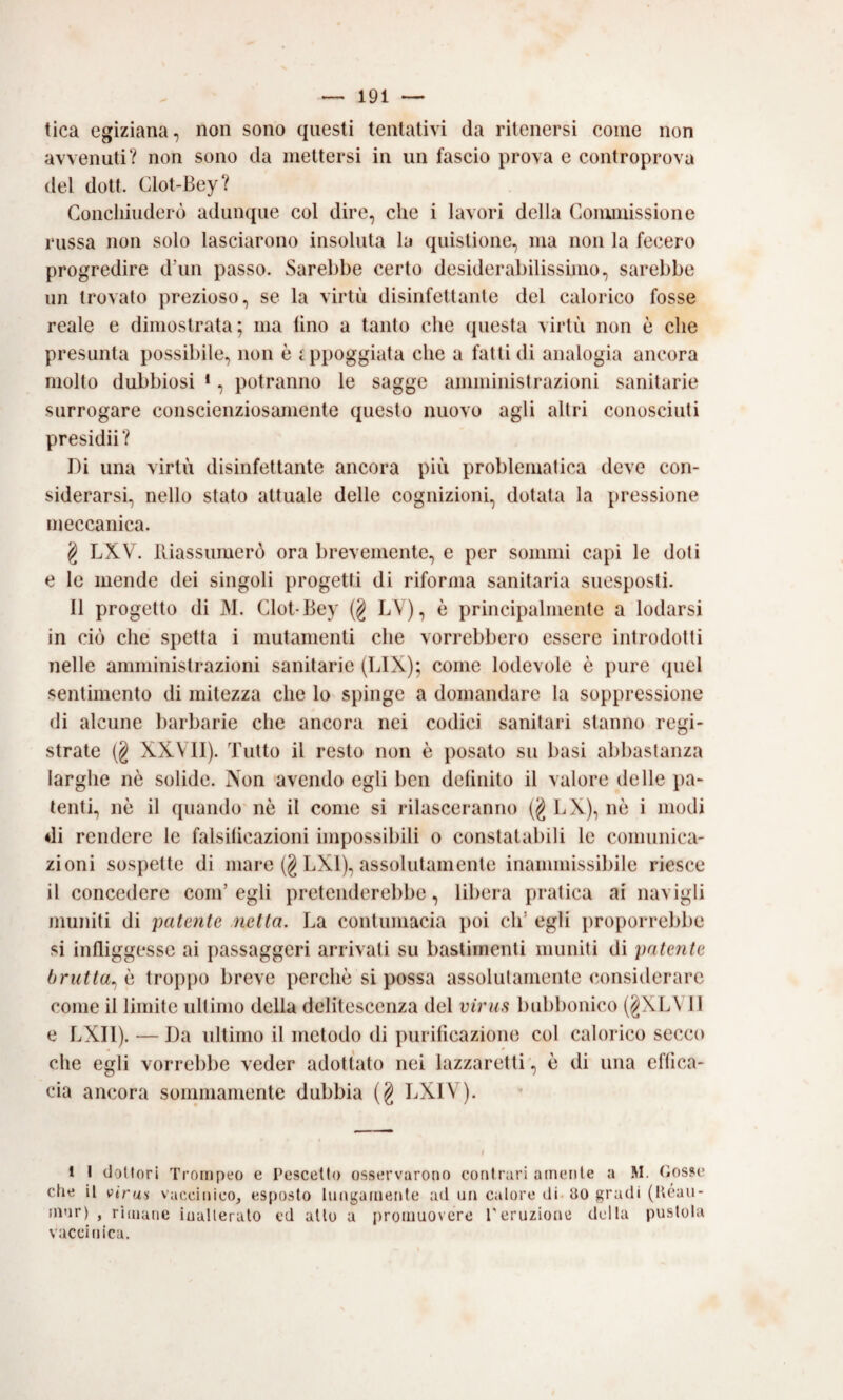 tica egiziana, non sono questi tentativi da ritenersi come non avvenuti? non sono da mettersi in un fascio prova e controprova del dott, Glot-Bey? Goncliiuderò adunque col dire, che i lavori della Gommissione russa non solo lasciarono insoluta la quistione, ma non la fecero progredire d’un passo. Sarebbe certo desiderabilisshno, sarebbe un trovato prezioso, se la virtù disinfettante del calorico fosse reale e dimostrata; ma lino a tanto che questa virtù non è che presunta possibile, non è appoggiata che a fatti di analogia ancora molto dubbiosi *, potranno le sagge amministrazioni sanitarie surrogare conscienziosamente questo nuovo agli altri conosciuti presidii? Di una virtù disinfettante ancora più problematica deve con¬ siderarsi, nello stato attuale delle cognizioni, dotata la pressione meccanica. g LXV. lliassuiuerò ora brevemente, e per sommi capi le doti e le mende dei singoli progetti di riforma sanitaria suesposti. Il progetto di M. Glot-Bey (g LV), è principalmente a lodarsi in ciò che spetta i mutamenti che vorrebbero essere introdotti nelle amministrazioni sanitarie (BIX); come lodevole è pure quel sentimento di mitezza che lo spinge a domandare la soppressione di alcune l)arbarie che ancora nei codici sanitari stanno regi¬ strate (§ XXVII). Tutto il resto non è posato su basi abbastanza larghe nè solide. Non 'avendo egli ben delinito il valore delle pa¬ tenti., nè il quando nè il come si rilasceranno BX), nè i modi di rendere le falsilicazioni impossibili o constatabili le comunica¬ zioni sospette di mare (g BXl), assolutamente inammissibile riesce il concedere com’egli pretenderebbe, libera pratica ai navigli muniti di patente .netta. Ba contumacia poi eh’ egli proporrebbe si infliggesse ai passaggeri arrivali su bastimenti muniti di patente brutta^ è troppo breve perchè si possa assolulamente considerare come il limite ultimo della delitescenza del virus bubbonico (gXBVIl e BXIl). — Da ultimo il metodo di purificazione col calorico secco che egli vorrebbe veder adottato nei lazzaretti , è di una effica¬ cia ancora sonnnainente dubbia (g BXIV). 1 1 cJotlori Troiiipeo e Pescedo osservarono contrari ainenle a M. (iosse che il vtras vaccinico, esposto lungaineiUc ad un calore di. UO gradi (Ucau- ni'ir) , rimane iuallerulo cd allo a promuovere Teruzione della pustola vaccinica.