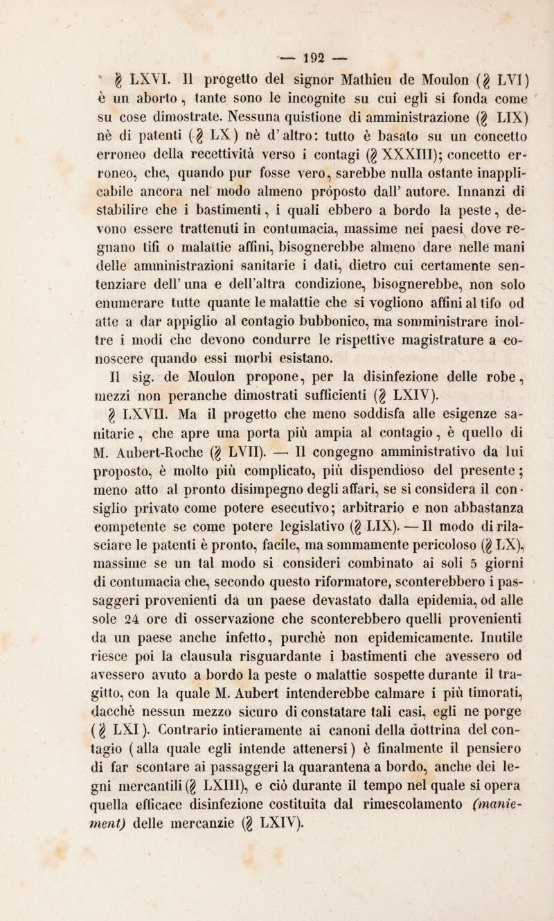 ' I LXVI. 11 progetto del signor Mathieii de Moulon (g LVI) è un aborto, tante sono le incognite su cui egli si fonda come su cose dimostrate. Nessuna quistione di amministrazione (g LIX) nè di patenti (g LX) nè d’altro: tutto è basato su un concetto erroneo della recettività verso i contagi (g XXXIII); concetto er¬ roneo, che, quando pur fosse vero, sarebbe nulla ostante inappli¬ cabile ancora nel' modo almeno proposto dall’ autore. Innanzi di stabilire che i bastimenti, i quali ebbero a bordo la peste, de¬ vono essere trattenuti in contumacia, massime nei paesi dove re¬ gnano tifi 0 malattie affini, bisognerebbe almeno dare nelle mani delle amministrazioni sanitarie i dati, dietro cui certamente sen¬ tenziare dell’ una e dell’altra condizione, bisognerebbe, non solo enumerare tutte quante le malattie che si vogliono affini al tifo od atte a dar appiglio al contagio bubbonico, ma somministrare inol¬ tre i modi che devono condurre le rispettive magistrature a co¬ noscere quando essi morbi esistano. Il sig. de Moulon propone, per la disinfezione delle robe, mezzi non peranche dimostrati sufficienti (g LXIV). g LXVII. Ma il progetto che meno soddisfa alle esigenze sa¬ nitarie , che apre una porta più ampia al contagio, è quello di M. Aubert-Roche (g LVII). —• Il congegno amministrativo da lui proposto, è molto più complicato, più dispendioso del presente ; meno atto al pronto disimpegno degli affari, se si considera il con * sigilo privato come potere esecutivo; arbitrario e non abbastanza competente se come potere legislativo (g LIX). — Il modo di rila¬ sciare le patenti è pronto, facile, ma sommamente pericoloso (g LX), massime se un tal modo si consideri combinato ai soli 5 giorni di contumacia che, secondo questo riformatore, sconterebbero i pas- saggeri provenienti da un paese devastato dalla epidemia, od alle sole 24 ore di osservazione che sconterebbero quelli provenienti da un paese anche infetto, purché non epidemicamente. Inutile riesce poi la clausula risguardante i bastimenti che avessero od avessero avuto a bordo la peste o malattie sospette durante il tra¬ gitto, con la quale M. Aubert intenderebbe calmare i più timorati, dacché nessun mezzo sicuro di constatare tali casi, egli ne porge ( g LXI ). Contrario intieramente ai canoni della dottrina del con¬ tagio (alla quale egli intende attenersi) è finalmente il pensiero di far scontare ai passaggeri la quarantena a bordo, anche dei le¬ gni mercantili (g LXIII), e ciò durante il tempo nel quale si opera quella efficace disinfezione costituita dal rimescolamento (manie- ment) delle mercanzie (g LXIV).