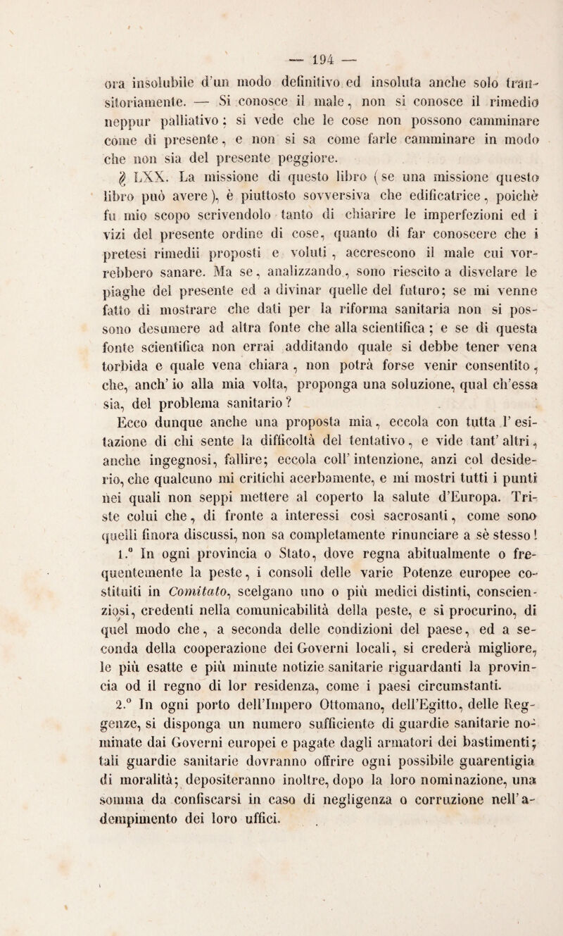 ora insolubile d’im modo definitivo ed insoluta anche solo tran¬ sitoriamente. — Si conosce il male, non si conosce il rimedio neppiir palliativo ; si vede che le cose non possono camminare come di presente, e non si sa come farle camminare in modo che non sia del presente peggiore. g LXX. La missione di questo libro ( se una missione questo libro può avere ), è piuttosto sovversiva che edificatrice, poiché fu mio scopo scrivendolo tanto di chiarire le imperfezioni ed i vizi de! presente ordine di cose, quanto di far conoscere che i pretesi rimedii proposti e voluti , accrescono il male cui vor¬ rebbero sanare. Ma se, analizzando, sono riescito a disvelare le piaghe del presente ed a divinar quelle del futuro; se mi venne fatto di mostrare che dati per la riforma sanitaria non si pos¬ sono desumere ad altra fonte che alla scientifica ; e se di questa fonte scientifica non errai additando quale si debbe tener vena torbida e quale vena chiara , non potrà forse venir consentito, che, anch’ io alla mia volta, proponga una soluzione, qual ch’essa sia, del problema sanitario ? Ecco dunque anche una proposta mia, eccola con tutta V esi¬ tazione di chi sente la difficoltà del tentativo, e vide tanf altri, anche ingegnosi, fallire; eccola coll’intenzione, anzi col deside¬ rio, che qualcuno mi critichi acerbamente, e mi mostri tutti i punti nei quali non seppi mettere al coperto la salute d’Europa. Tri¬ ste colui che, di fronte a interessi cosi sacrosanti, come sono (|uielli finora discussi, non sa completamente rinunciare a sè stesso 1 1.  In ogni provincia o Stato, dove regna abitualmente o fre¬ quentemente la peste, i consoli delle varie Potenze europee co¬ stituiti in Comitato^ scelgano uno o più medici distinti, conscien- ziosi, credenti nella comunicabilità della peste, e sì procurino, di quel modo che, a seconda delle condizioni del paese, ed a se¬ conda della cooperazione dei Governi locali, si crederà migliore, le più esatte e più minute notizie sanitarie riguardanti la provin¬ cia od il regno di lor residenza, come i paesi circumstanti. 2. ® In ogni porto dell’Impero Ottomano, dell’Egitto, delle Reg¬ genze, si disponga un numero sufficiente di guardie sanitarie no¬ minate dai Governi europei e pagate dagli armatori dei bastimenti; tali guardie sanitarie dovranno offrire ogni possibile guarentigia di moralità; depositeranno inoltre, dopo la loro nominazione, una somma da confiscarsi in caso di negligenza o corruzione nell’a- denipimento dei loro uffici.